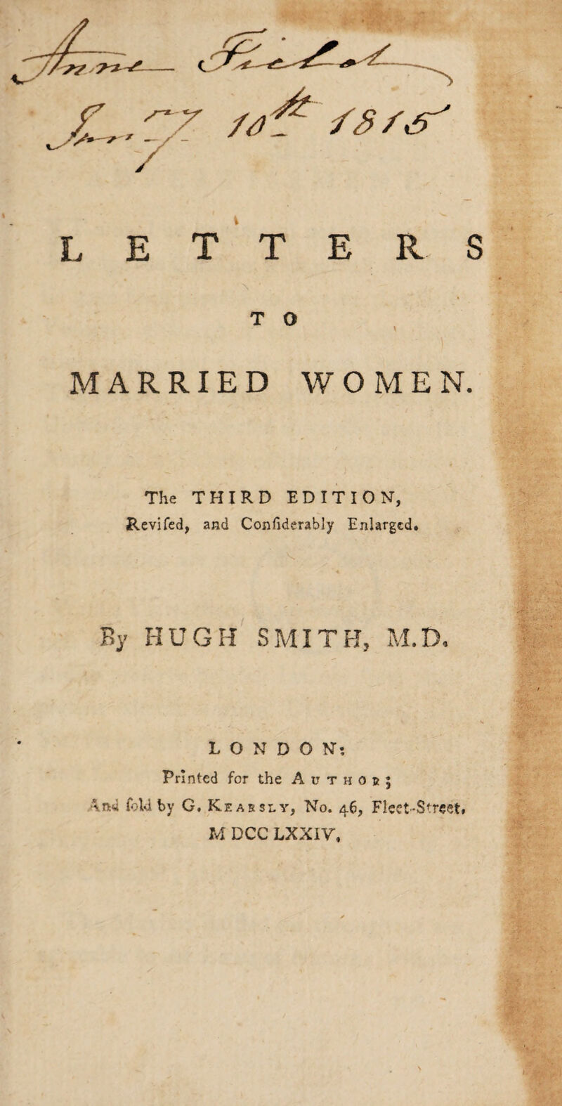 c /3/'^5^ letters T O MARRIED WOMEN. The THIRD EDITION, Revifcd, and Confiderably Enlarged. By HUGH SMITH, M.D. LONDON! Printed for the A u t h o b ; Ana fold by G, Keabsly, No. 46, Fleet-Street, M DCC LXXIV.