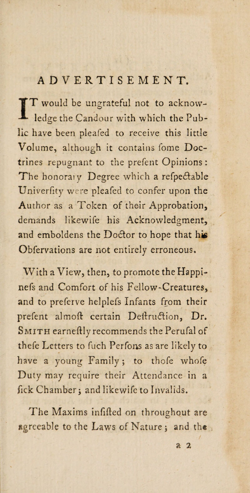 ADVERTISEMENT. IT would be ungrateful not to acknow¬ ledge the Candour with which the Pub¬ lic have been pleafed to receive this little Volume, although it contains fome Doc¬ trines repugnant to the prefent Opinions: The honorary Degree which a refpedlable Univerfity v/ere pleafed to confer upon the Author as a Token of their Approbation, demands likewife his Acknowledgment, and emboldens the Doctor to hope that hk Obfervations are not entirely erroneous. With a View, then, to promote the Happi- nefs and Comfort of his Fellow-Creatures, and to preferve helplefs Infants from their prefent almoft certain Dellruiflion, Dr. Smith earneftlyrecommends the Perufal of thefe Letters to fuch Perfons as are likely to have a young Family; to thofe whofe Duty may require their Attendance in a fick Chamber^ and likewife to Invalids. The Maxims infilled on throughout are agreeable to the Laws of Nature; and the . / a 2