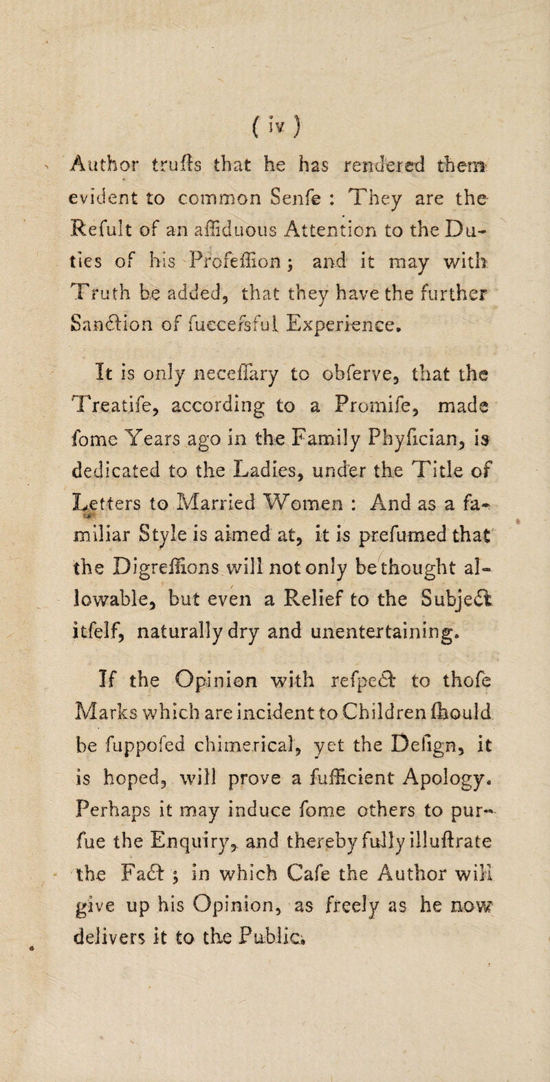 () Author tniRs that he has rendered them- evident to common Senfe ; They are the Refult of an alliduous Attention to the Du¬ ties of his Profeffion; and it may with Truth added, that they have the further Sandfion of fuecefsfui Experienee, It is only iiecefTary to obferve, that the Treatife, according to a Promife, made fome Years ago in the Family Phyfician, is dedicated to the Ladies, under the Title of Letters to Married Women : And as a fa^ miliar Style is aimed at, it is prefumed that' the Digreilions will not only be thought al¬ lowable, but even a Relief to the Subjedl itfelf, naturally dry and unentertaining. If the Opinion with refpedl to thofe Marks which are incident to Children Ihould be fuppofed chimerical, yet the Defign, it is hoped, will prove a fufficient Apology. Perhaps it may induce fome others to pur« fue the Enquiry, and thereby fully illuftrate ' the FadI j in which Cafe the Author will give up his Opinion, as freely as he now delivers k to the Fublici