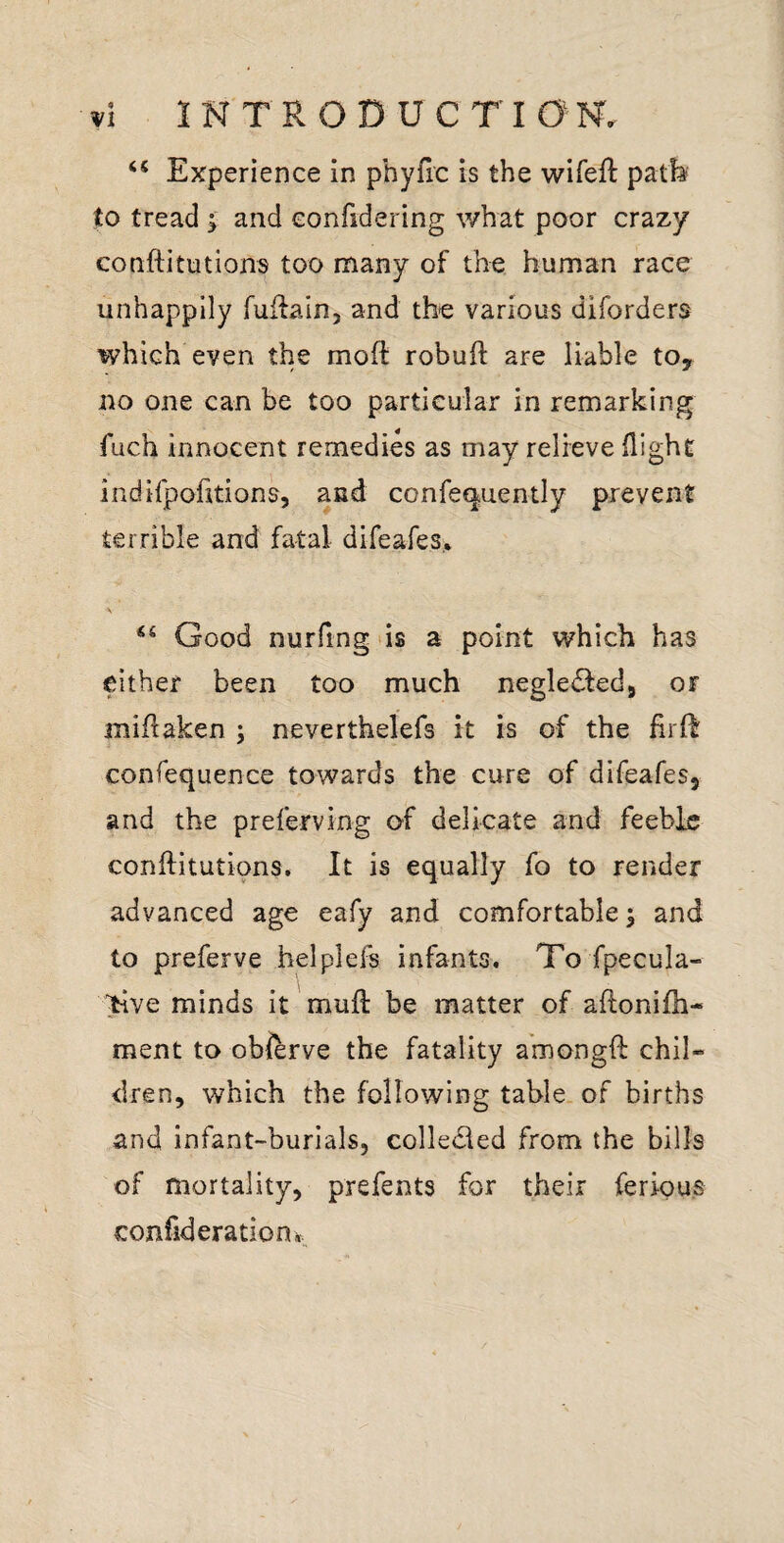 “ Experience in phyfic is the wifeft patfe to tread ; and confidering what poor crazy conftitutions too many of the human race unhappily fuifain, and the various diforders which even the moft robuft are liable to, no one can be too particular in remarking fuch innocent remedies as may relieve flight indifpofitions, and confe(|uently prevent terrible and fatal difeafes,. Good nurftng'is a point which has either been too much negledfed, or miflaken ; neverthelefs it is of the lirR confequence towards the cure of difeafes, and the preferving of delicate and feeble conftitutions. It is equally fo to render advanced age eafy and comfortable; and to preferve helplefs infants. To fpecula- >ive minds it mufl: be matter of aftonifh- ment to obftrve the fatality amongft chil¬ dren, which the following table, of births and infant-burials, colledled from the bills of mortality, prefents for their ferious confideratiooi.