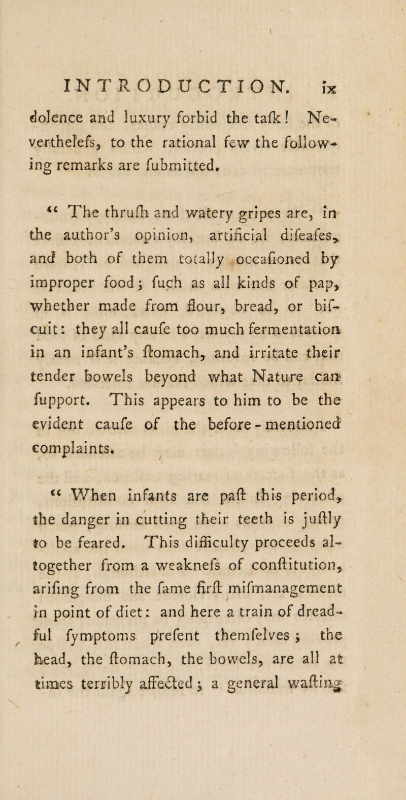 I INTRODUCTION. ix flolence and luxury forbid the tafk! Ne- verthefefs, to the rational few the follow¬ ing remarks are fubmitted. The thrufh and watery gripes are, in the author’s opinion, artificial difeafes,, and both of them totally occafioned by improper food; fuch as all kinds of pap, whether made from flour, bread, or bif- cult: they all caufe too much fermentation in an infant’s flomach, and irritate their tender bowels beyond what Nature can fupport. This appears to him to be the evident caufe of the before - mentioned complaints. When infants are pafl: this period, the danger in cutting their teeth is juftly to be feared. This difficulty proceeds al¬ together from a weaknefs of conftitution, arlfing from the fame firfl; mifmanagement in point of diet: and here a train of dread¬ ful fymptoms prefent themfelves ; the head, the flomach, the bowels, are all at times terribly afFedled ^ a general wafting