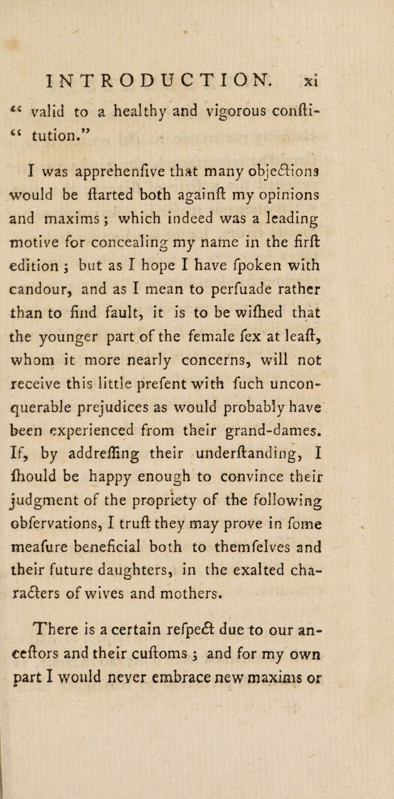 valid to a healthy and vigorous confti- “ tution.*’ I was apprehenfive that many objections would be ftarted both againft my opinions and maxims; which indeed was a leading motive for concealing my name in the lirft edition ; but as I hope I have fpoken with candour, and as I mean to perfuade rather than to find fault, it is to be wiflied that the younger part.of the female fex at leafi, whom it more nearly concerns, will not receive this little prefent w'ith fuch uncon- querable prejudices as would probably have been experienced from their grand-dames. If, by addrefiing their underftanding, I fhould be happy enough to convince their judgment of the propriety of the following obfervations, I truftthey may prove in fome meafure beneficial both to themfelves and their future daughters, in the exalted cha- radlers of wives and mothers. There is a certain refpeiSl: due to our an- cefiors and their cuftoms ; and for my own part I would never embrace new maxims or X-