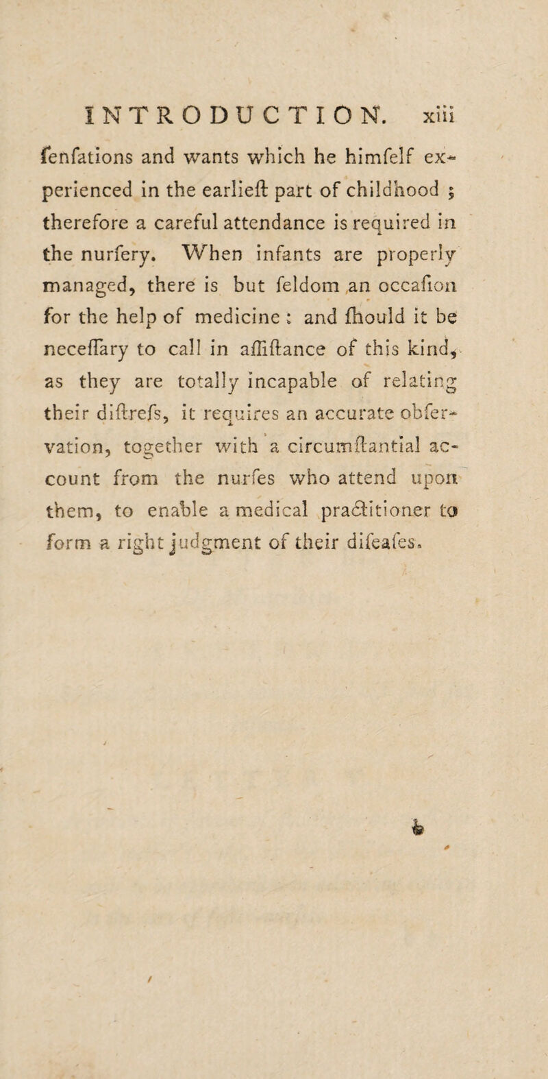 fenfations and wants which he himfelf ex* perienced in the earlieft part of childhood | therefore a careful attendance is required in the nurfery. When infants are properly managed, there is but feldom ,an occafion for the help of medicine : and fhould it be necelTary to call in affiftance of this kind, as they are totally incapable of relating their diftrefs, it requires an accurate obfer* vation, together with a circumftantial ac¬ count from the nurfes who attend upon them, to enable a medical pradtitioner to form a right judgment of their difeafes.