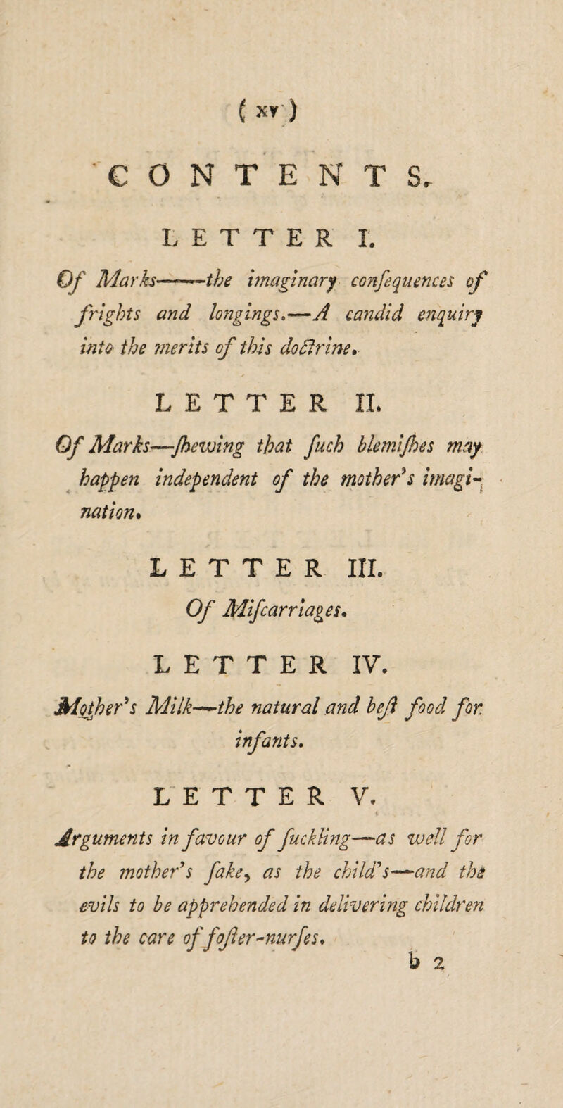 CONTENTS, LETTER I, Of Marks—--^the imaginary confequences of flights and longings,—A candid enquiry into the ?nerits of this dodlrine, LETTER 11. Of Marks—jhevjing that fuch blemijhes may ^ happen independent of the mother^s imagi-^ ■ nation* LETTER III. Of Mifcarrlages* LETTER IV. Mpjher^s Milk-^the natural and bejl food for infants, LETTER V. i Arguments in favour of fuckUng—as well for the mother^s fake^ as the chiWs—and the evils to be apprehended in delivering children to the care of fojier-nurfes, b 2