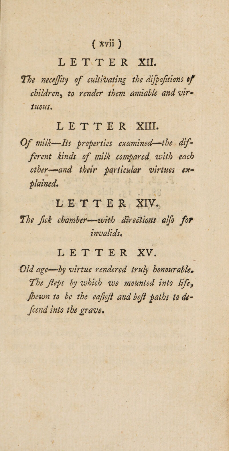 L E T.T E R XIL The necejfity of cultivating 'the difpoftions if children^ to render them amiable and vir» tuous. LETTER XIII. Of milk—Its properties examined^the dif^ ferent kinds of milk compared with each other^and their particular virtues plained^ LETTER XIV.^ The ftck chamber’^with dlrelfions alfo for invalids^ LETTER XV, Old age—by virtue rendered truly honourable» The Jieps by which we mounted into life^ Jhewn to be the eafteji and beji paths to di^ fcend into the grave*