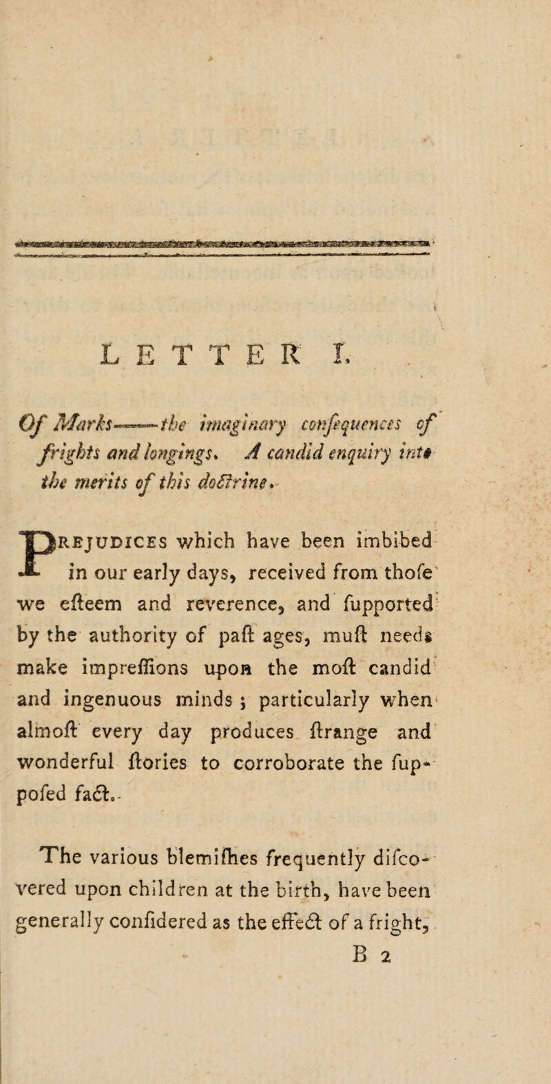 4 iL LETTER I. Of Marks—the hmftnmy confiquenas cf frights and longings* A candid enquiry inti the merits of this dokfrine* PREJUDICES v/bich have been imbibed- in our early days, received from thofe' we efteem and reverence, and fupported by the authority of paft ages, muft needs make impreffions upon the moft candid' and ingenuous minds j particularly when* almoft every day produces flrange and wonderful flories to corroborate the fup*- pofed fadl.- The various blemifhes frequently difco-' vered upon children at the birth, have been generally confidered as the effedl of a fright, B 2