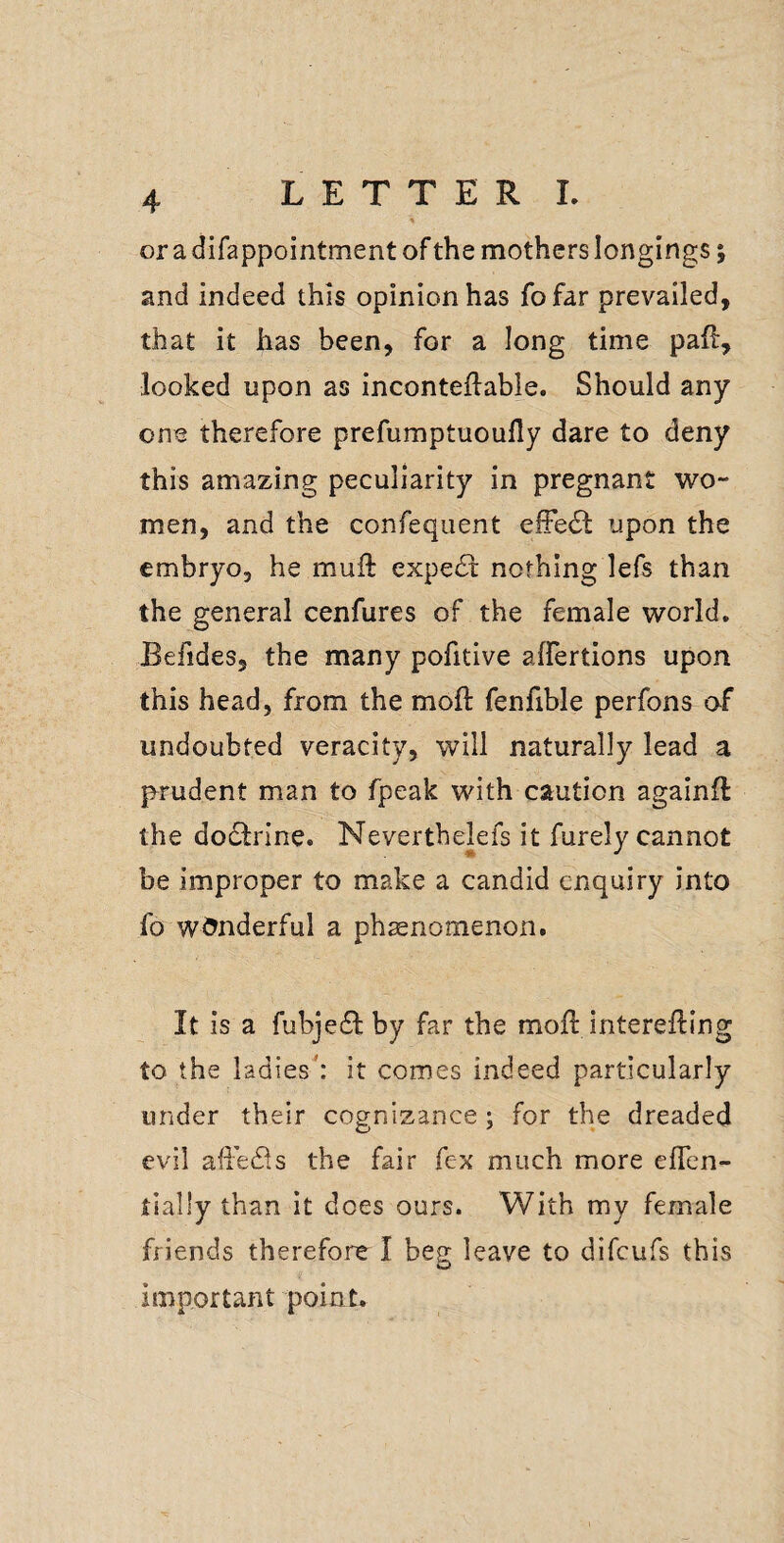 or a difappointment of the mothers longings; and indeed this opinion has fofar prevailed, that it has been, for a long time paff, looked upon as inconteftable. Should any one therefore prefumptuoully dare to deny this amazing peculiarity in pregnant wo¬ men, and the confequent elFetSl: upon the embryo, he muft expert nothing lefs than the general cenfures of the female world, Befides, the many pofitive affertions upon this head, from the moil: fenfible perfons of undoubted veracity, will naturally lead a p^rudent man to fpeak with caution againft the dodfrine. Neverthelefs it furely cannot be improper to make a candid enquiry into fo wonderful a phsenomenon. It is a fubjedl by far the moil interefling to the ladies': it comes indeed particularly under their cognizance; for the dreaded evil afiedls the fair fex much more eflen- tlally than it does ours. With my female friends therefore I beg leave to difeufs this important point.