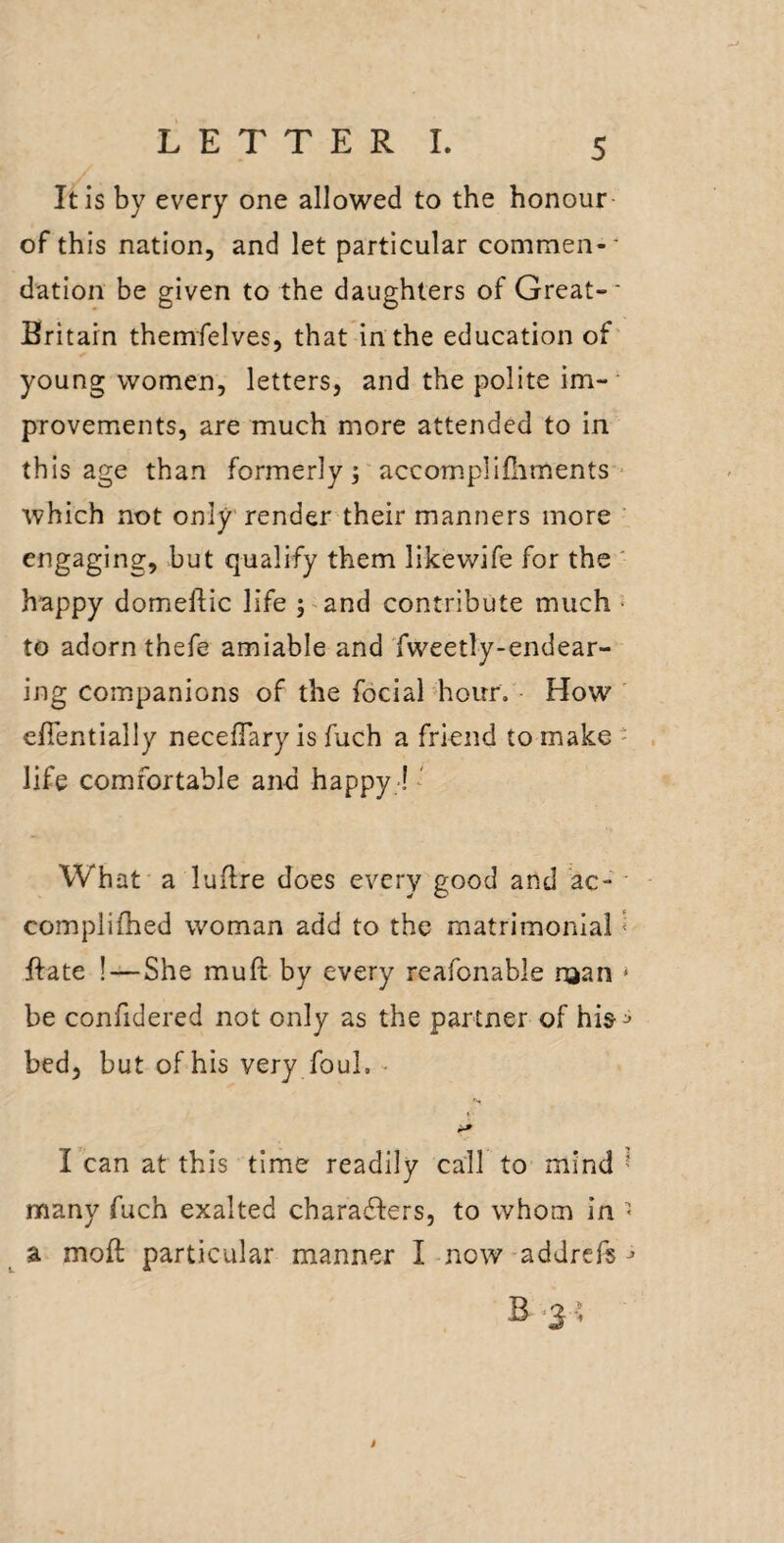 It is by every one allowed to the honour of this nation, and let particular commen-' dation be given to the daughters of Great-* Britain themfelves, that in the education of' young women, letters, and the polite im¬ provements, are much more attended to in this age than formerly; accomplifliments ■ which not only render their manners more ' engaging, but qualify them likewife for the ' happy domeftic life ;>and contribute much ■ to adorn thefe amiable and Tweetly-endear- ing companions of the focial hour. ■ How efientially necefTary is fuch a friend to make - life comfortable and happy -! * What a luflre does every good and ac- complifhed woman add to the matrimonial < ftate !—She muft by every reafonable njan ‘ be confidered not only as the partner of hi&^ bed, but of his very foul. ^ I can at this time readily call to mind 1 many fuch exalted charaffers, to whom in ^ ^ a moft particular manner I now-addrefs^ B .3; i