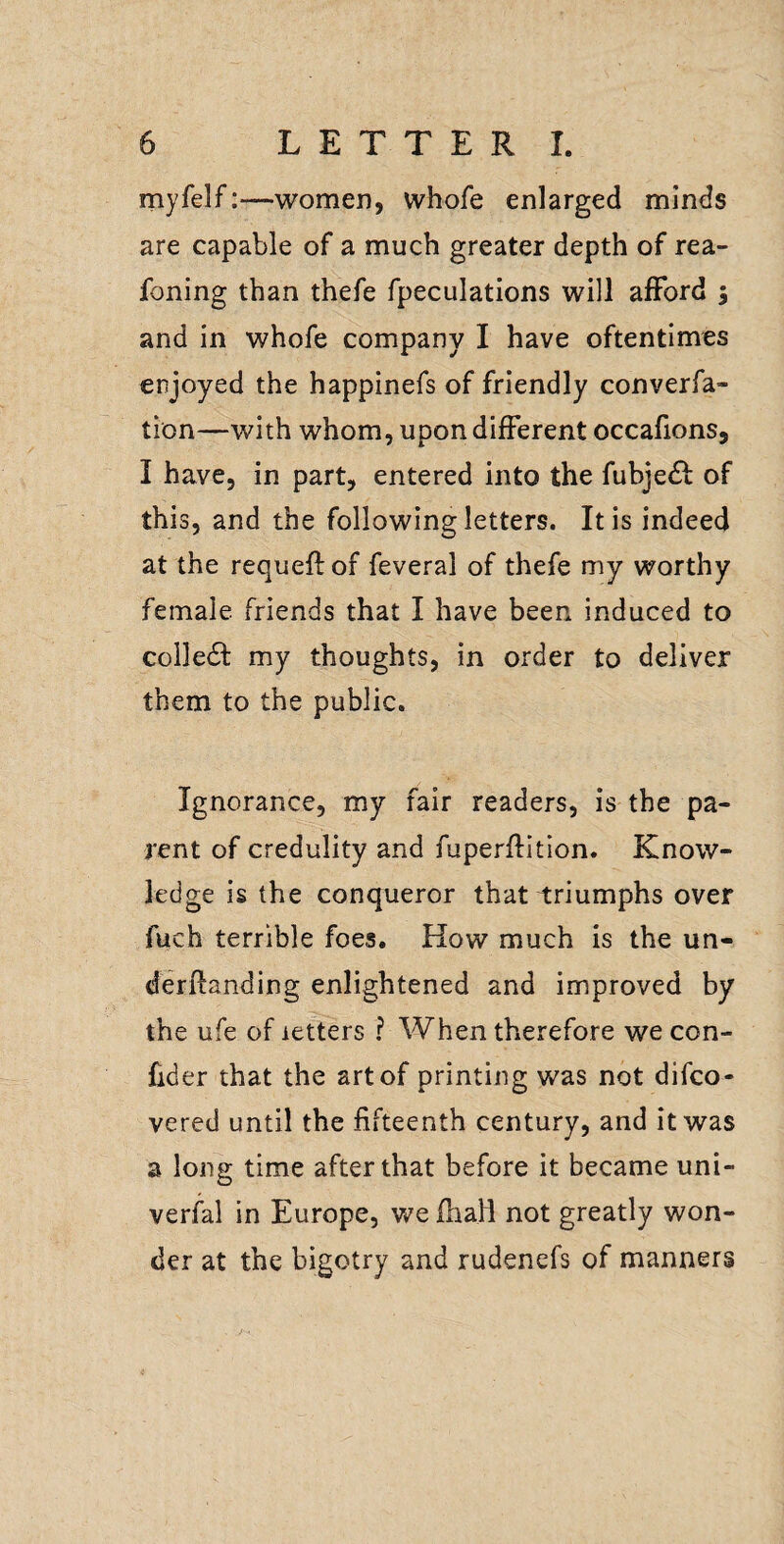 myfelf—women, vvhofe enlarged minds are capable of a much greater depth of rea- foning than thefe fpeculations will alFord ; and in whofe company I have oftentimes enjoyed the happinefs of friendly converfa- tion—with whom, upon different occafions, I have, in part, entered into the fubje^l of this, and the following letters. It is indeed at the requeft of feveral of thefe my worthy female friends that I have been induced to colle61: my thoughts, in order to deliver them to the public. Ignorance, my fair readers, is the pa¬ rent of credulity and fuperftition. Know¬ ledge is the conqueror that i:riumphs over fuch terrible foes. How much is the un- derftanding enlightened and improved by the ufe of letters ? When therefore we con- fider that the art of printing was not difco- vered until the fifteenth century, and it was a long time after that before it became uni- verfal in Europe, we fhafl not greatly won¬ der at the bigotry and rudenefs of manners