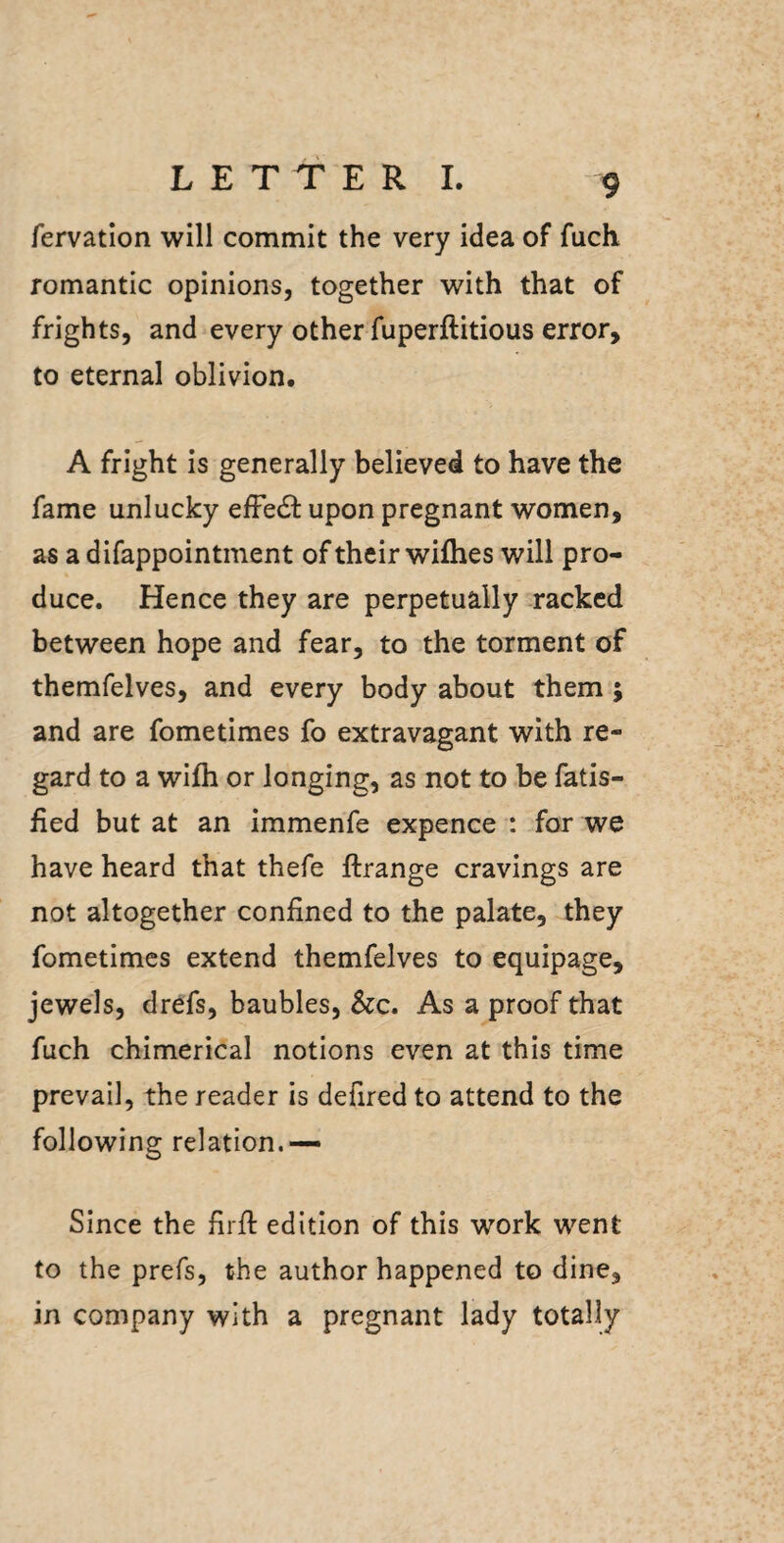 fervation will commit the very idea of fuch romantic opinions, together with that of frights, and every other fuperftitious error, to eternal oblivion, A fright is generally believed to have the fame unlucky elFedl upon pregnant women, as a difappointment of their wifhes will pro¬ duce. Hence they are perpetually racked between hope and fear, to the torment of themfelves, and every body about them ; and are fometimes fo extravagant with re¬ gard to a wifh or longing, as not to be fatis- fied but at an immenfe expence : for we have heard that thefe ftrange cravings are not altogether confined to the palate, they fometimes extend themfelves to equipage, jewels, drefs, baubles, &c. As a proof that fuch chimerical notions even at this time prevail, the reader is defired to attend to the following relation.— Since the firfi: edition of this work went to the prefs, the author happened to dine, in company with a pregnant lady totally