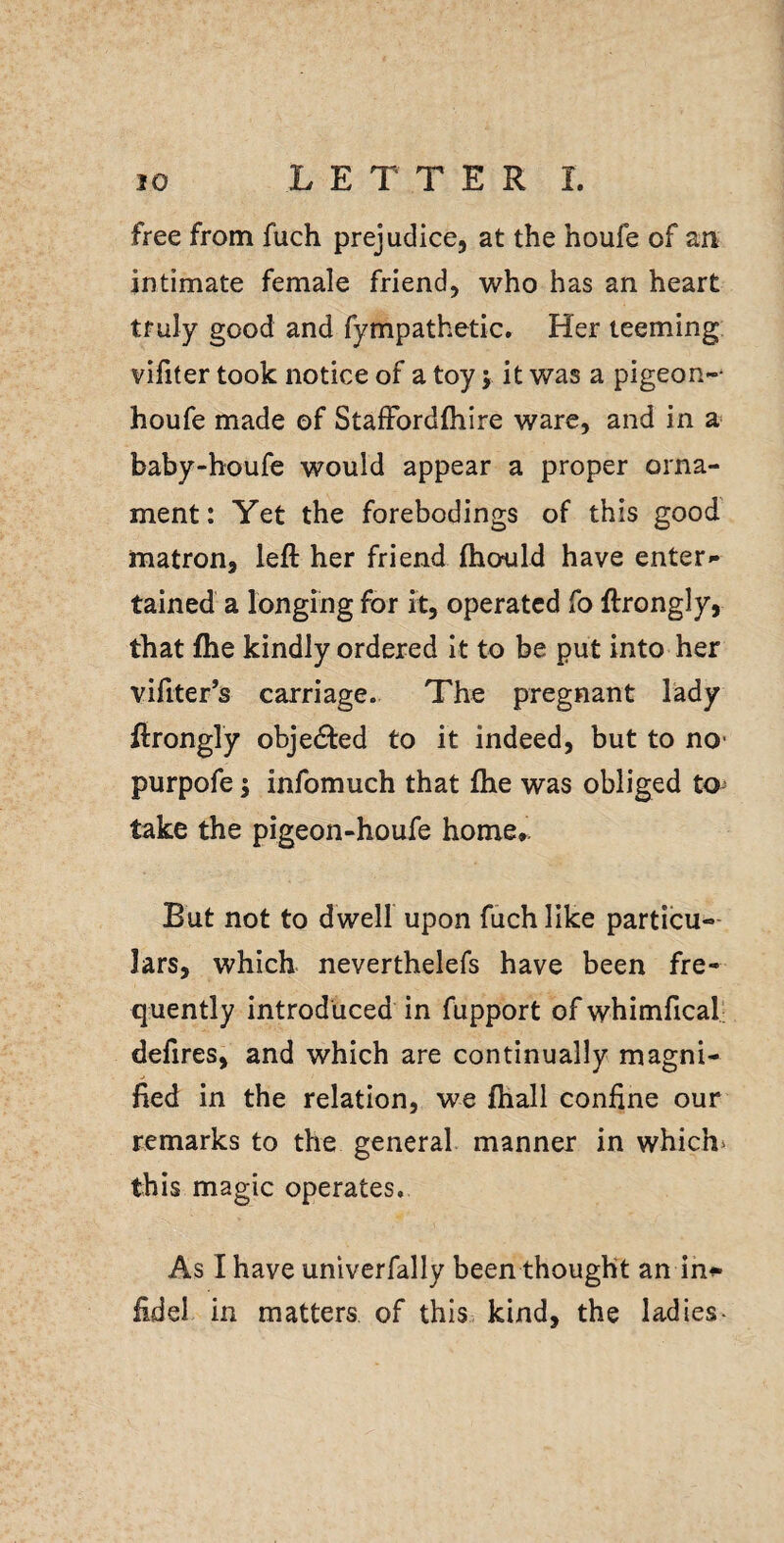 free from fuch prejudice, at the houfe of an intimate female friend, who has an heart truly good and fympathetic. Her teeming viliter took notice of a toy y it was a pigeon-* houfe made of StalFordfhire ware, and in a baby-houfe would appear a proper orna¬ ment: Yet the forebodings of this good matron, left her friend fhould have enter¬ tained a longing for it, operated fo ftrongly, that fhe kindly ordered it to be put into her vifiter’s carriage. The pregnant lady ftrongly objected to it indeed, but to no* purpofe j infomuch that fhe was obliged to take the pigeon-houfe home,. But not to dwell upon fuch like particu-- lars, which neverthelefs have been fre¬ quently introduced in fupport of whimfical; defires, and which are continually magni¬ fied in the relation, we ftiall confine our remarks to the general manner in which^ this magic operates. As I have unlverfally been thought an in^ fidel in matters of this kind, the ladies-