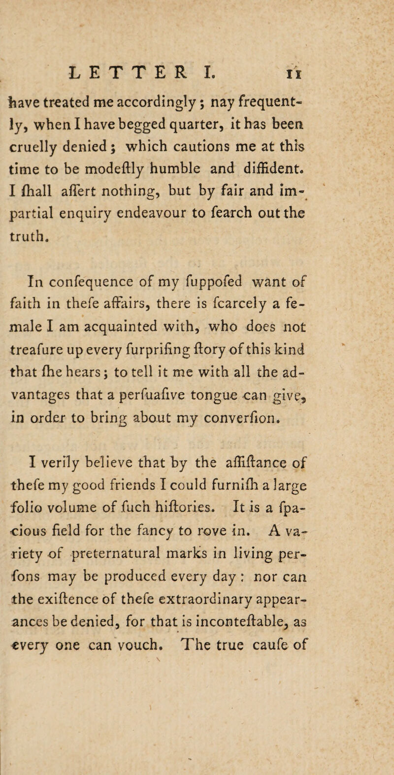 have treated me accordingly; nay frequent¬ ly, when I have begged quarter, it has been cruelly denied; which cautions me at thh time to be modeftly humble and diffident. I (hall aflert nothing, but by fair and im¬ partial enquiry endeavour to fearch out the truth. In confequence of my fuppofed want of faith in thefe affairs, there is fcarcely a fe¬ male I am acquainted with, who does not treafure up every furprifing ftory of this kind that fhe hears; to tell it me with all the ad¬ vantages that a perfuafive tongue can give, in order- to bring about my converfion. I verily believe that hy the affiftance of thefe my good friends I could furnlffi a large folio volume of fuch hiffories. It is a fpa- cious field for the fancy to rove in. A va¬ riety of preternatural marks in living per- fons may be produced every day : nor can the exiftence of thefe extraordinary appear¬ ances be denied, for that is inconteftable, as every one can vouch. The true caufe of \