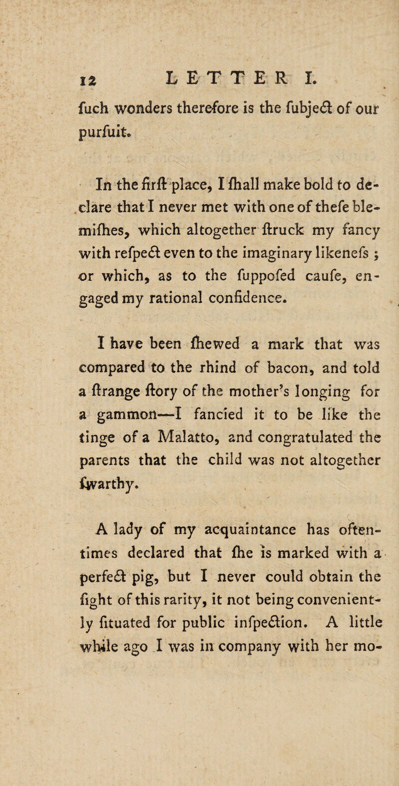 fuch wonders therefore is the fubjed of our purfuit. * In the firft place, I fhall make bold to de- .clare that I never met with one of thefe ble- mifhes, which altogether ftruck my fancy with refpefl even to the imaginary likenefs ; or which, as to the fuppofed caufe, en¬ gaged my rational confidence. I have been (hewed a mark that was compared to the rhind of bacon, and told a ftrange (lory of the mother’s longing for a gammon—I fancied it to be like the tinge of a Malatto, and congratulated the parents that the child was not altogether fwarthy. A lady of my ac^^uaintance has often¬ times declared that (he is marked with a perfedt pig, but I never could obtain the fight of this rarity, it not being convenient¬ ly fituated for public infpe^lion. A little while ago I was in company with her mo-
