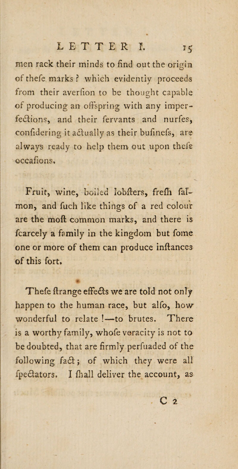 men rack their minds to find out the origin of thefe marks ? which evidently proceeds from their averfion to be thought capable of producing an ofispring with any imper¬ fections, and their fervants and nurfes, confidering it at:ually as their bufinefs, are always ready to help them out upon thefe occafions. Fruit, wine, boiled lobfiers, frefh fal- mon, and fuch like things of a red colour are the moft common marks, and there is fcarcely a family in the kingdom but fome one or more of them can produce inftances of this fort. Thefe ftrange effects we are told not only happen to the human race, but alfo, how wonderful to relate !—to brutes. There is a worthy family, whofe veracity is not to be doubted, that are firmly perfuaded of the following fa61:; of which they were all fpectators. I fhall deliver the account, as