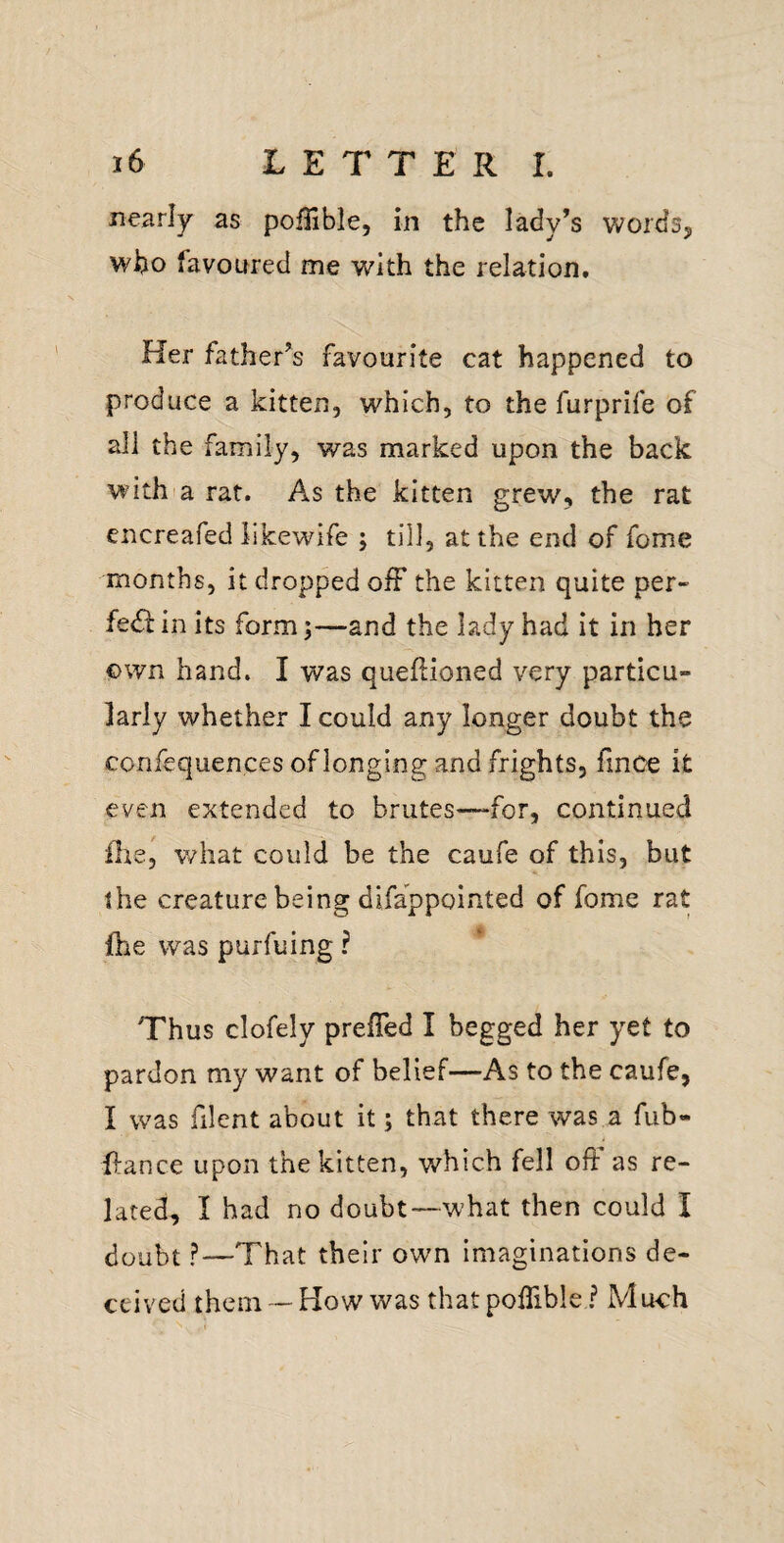 nearly as poffible, in the lady’s wordSj who favoured me with the relation. Her father’s favourite cat happened to produce a kitten, which, to the furprife of all the family, was marked upon the back with'a rat. As the kitten grew, the rat encreafed likewife ; till, at the end of fome months, it dropped off the kitten quite per- fe<SI: in its form—and the lady had it in her own hand. I was queflioned very particu¬ larly whether I could any longer doubt the confequen.ces of longing and frights, fince it even extended to brutes—for, continued ilie, v/hat could be the caufe of this, but the creature being difappointed of fome rat fhe was purfuing ? Thus clofely preffed I begged her yet to pardon my want of belief—As to the caufe, I was filent about it; that there was a fub- ffance upon the kitten, which fell off as re¬ lated, I had no doubt—what then could I doubt ?—That their own imaginations de¬ ceived them'-How was thatpoffible ? Mu-ch