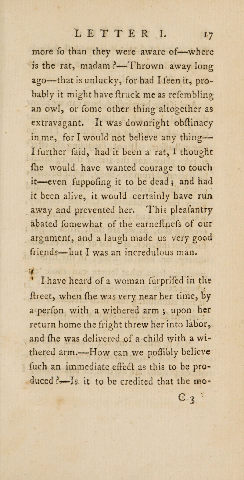 ^7 more fo than they were aware of—where is the rat, madam ?—Thrown away long ago—that is unlucky, for had I feen it, pro¬ bably it might have flruck me as refembling an owl, or fome other thing altogether as extravagant. It was downright obftinacy in me, for I would not believe any thing-— I further faid, had it been a rat, I thought (lie would have wanted coura2;e to touch it—even fuppofing it to be dead j and had it been alive, it would certainly have run away and prevented her. This pleafantry abated fomewhat of the earneflnefs of our argument, and a laugh made us very good friends—but I was an incredulous man. * I have heard'of a woman furprlfed in the € flreet, when fhe was very near her time, by a'perfon with a withered arm upon- her return home the fright threw her into labor, and fhe was delivered of a child with a wi¬ thered arm.—How can we poUibly believe fuch an immediate efFedl; as this to be pro¬ duced ?■—Is it to be credited that the mo-