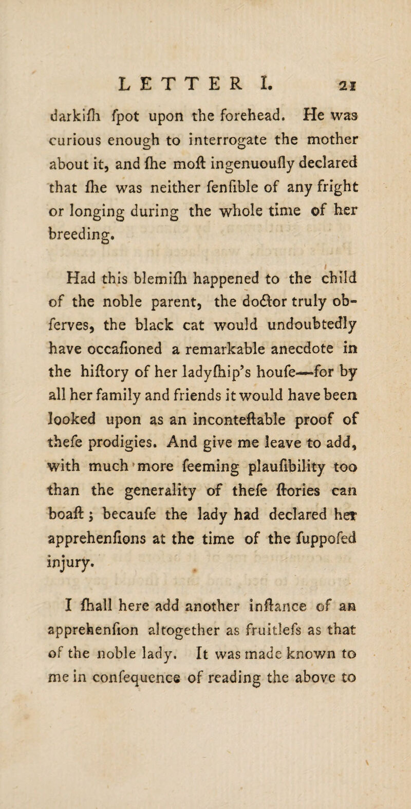 darkifli fpot upon the forehead. He was curious enough to interrogate the mother about it, and fhe moft ingenuoufly declared that fhe was neither fenfible of any fright or longing during the whole time of her breeding. t Had this blemifh happened to the child of the noble parent, the do61:or truly ob- ferves, the black cat would undoubtedly have occafioned a remarkable anecdote in the hiftory of her ladyfhip’s houfe—for by all her family and friends it would have been looked upon as an inconteftable proof of thefe prodigies. And give me leave to add, with much more feeming plaufibility too than the generality of thefe ftories can boaft 5 becaufe the lady had declared her appreheniions at the time of the fuppofed injury. I (hall here add another inflance of an apprehenfion altogether as fruitlefs as that of the noble lady. It was made known to me in confequence of reading the above to \