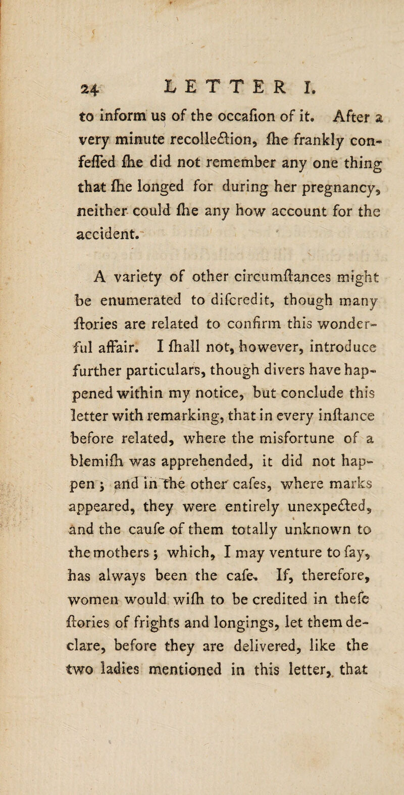 to Inform us of the occafion of it. After a very minute recolle£lion, (he frankly con- felTed fhe did not remember any one thing that fhe longed for during her pregnancy, neither, could fhe any how account for the accident.' N. A variety of other circumftances might be enumerated to difcredit, though many Ifories are related to confirm this wonder¬ ful affair. I fhall not, however, introduce further particulars, though divers have hap¬ pened within my notice, but conclude this letter with remarking, that in every inilance before related, where the misfortune of a blemifh was apprehended, it did not hap¬ pen y and in The other cafes, where marks appeared, they were entirely unexpected, i and the caufe of them totally unknown to the mothers j which, I may venture to fay, has always been the cafe,. If, therefore, women would wifh to be credited in thefe flories of frights and longings, let them de¬ clare, before they are delivered, like the two ladies mentioned in this letter,, that
