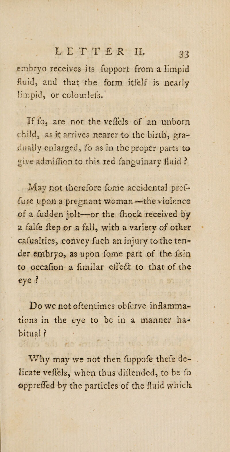 embryo receives its fupport from a limpid fluid, and that the form itfelf is nearly limpid, or colourlefs. If fo, are not the velTels of an unborn child, as it arrives nearer to the birth, gra¬ dually enlarged, fo as in the proper parts to give admiffion to this red fanguinary fluid ? May not therefore fome accidental pref- fur-e upon a pregnant woman—the violence of a fudden jolt—or the (hock received by a falfe flep or a fall, with a variety of other ^ cafualties, convey fuch an injury to the ten¬ der embryo, as upon fome part of the fkin to occafion a fimilar efFedt to that of the eye ? Do we not oftentimes obferve inflamma¬ tions in the eye to be in a manner ha¬ bitual ? Why may wc not then fuppofe thefe dc- . licate veflfels, when thus dlftended, to be fo opprefled by the particles of the fluid which