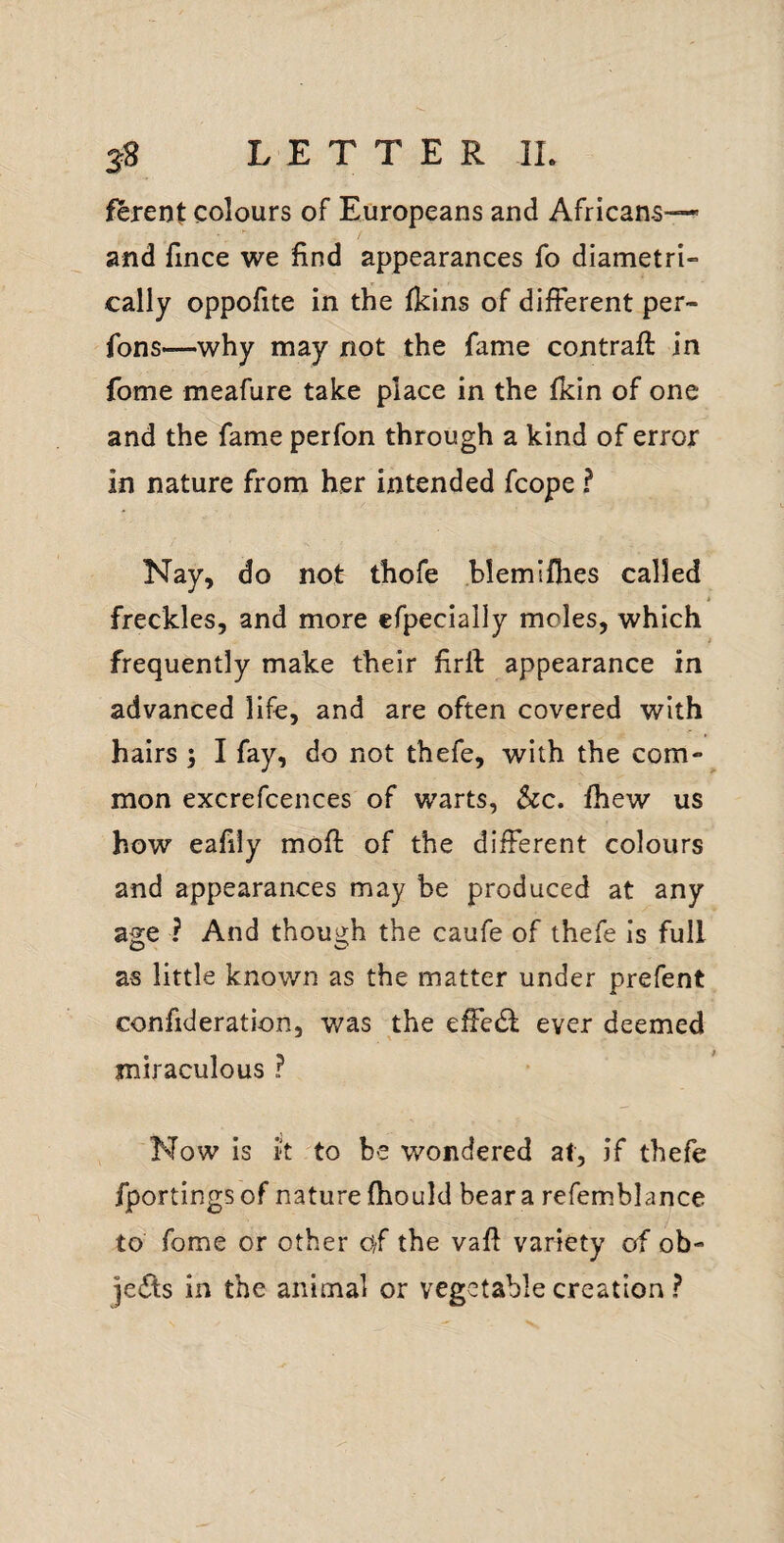 ferent colours of Europeans and Africans—- and fince we find appearances fo diametri¬ cally oppofite in the fkins of different per- fons—why may not the fame contrail in fome meafure take place in the Ikin of one and the fame perfon through a kind of error in nature from her intended fcope ? Nay, do not thofe blemlfhes called freckles, and more efpecially moles, which frequently make their firll appearance in advanced life, and are often covered with hairs ; I fay, do not thefe, with the com¬ mon excrefcences of warts, See, fhew us how eafily mofl of the different colours and appearances may be produced at any age ? And though the caufe of thefe Is full as little knov/n as the matter under prefent confideration, was the effedl ever deemed miraculous ? Now is k to be wondered at, if thefe fportingsof nature fhould beara refemblance to fome or other O/f the vafi variety of ob- jedls in the animal or vegetable creation ?
