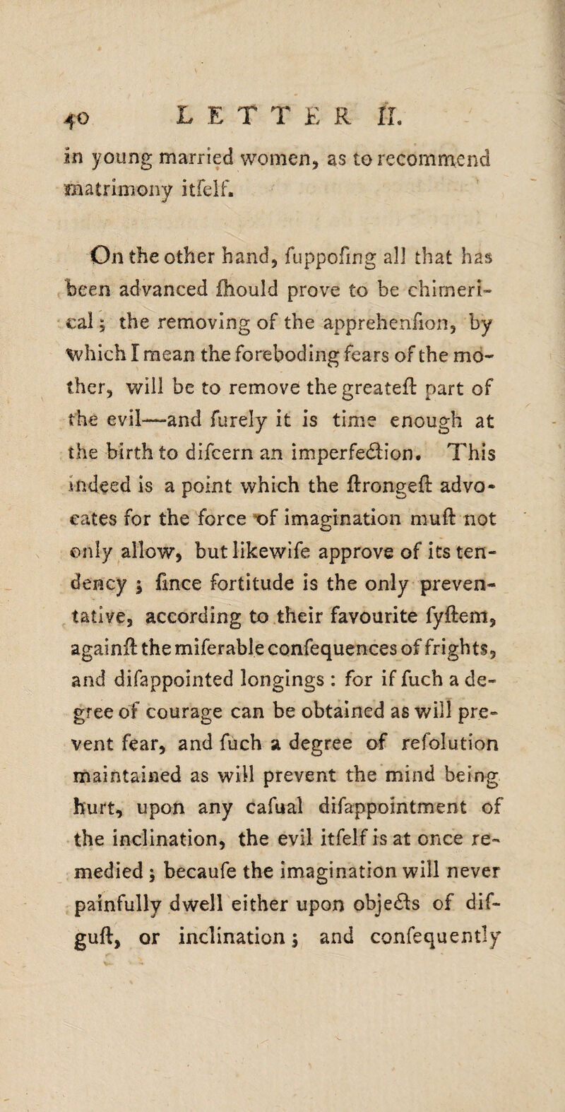 in young married women, as to recommend matrimony itfelf. On the other hand, fuppofing all that has been advanced fhould prove to be chlrneri- ‘ cal; the removing of the apprehenfion, by which I mean the foreboding fears of the mo¬ ther, will be to remove the greatefl part of the evil—and furely it is time enough at the birth to difcern an imperfedlion. This indeed is a point which the ftrongeft advo¬ cates for the force X)f imagination muft not only allow, butlikewife approve of its ten¬ dency 5 fmce fortitude is the only preven¬ tative, according to their favourite fyftem, againil the miferable confequences of frights, and difappointed longings : for if fuch a de¬ gree of courage can be obtained as will pre¬ vent fear, and fuch a degree of refolution maintained as will prevent the mind being hurt, upon any cafual difappointment of the inclination, the evil itfelf is at once re¬ medied 5 becaufe the imagination will never painfully dwell either upon obje£ls of dif- guft, or inclination; and confequently