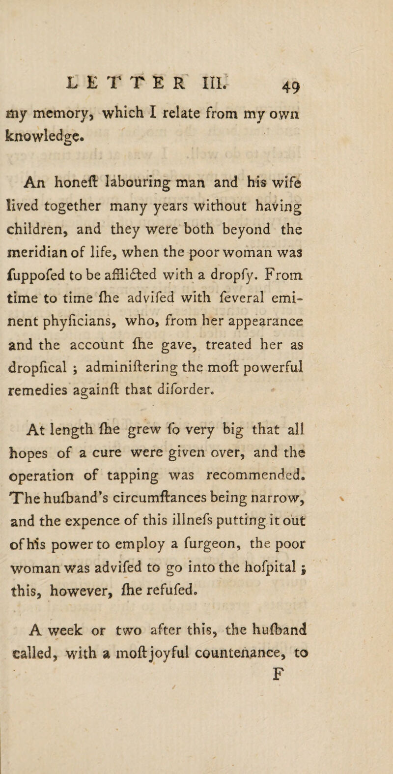my memory, which I relate from my own knowledge. An honefl labouring man and his wife lived together many years without having children, and they were both beyond the meridian of life, when the poor woman was fuppofed to be alHi£i:ed with a dropfy. From time to time (he advifed with feveral emi¬ nent phylicians, who, from her appearance and the account fhe gave, treated her as dropfical ; adminiftering the moft powerful remedies againft that diforder. At length {he grew fo very big that all hopes of a cure were given over, and the operation of tapping was recommended. The hulband’s circumftances being narrow, and the expence of this illnefs putting it out of his power to employ a furgeon, the poor woman was advifed to go into the hofpital; this, however, fhe refufed. A week or two after this, the hufband called, with a moftjoyful countenance, to F