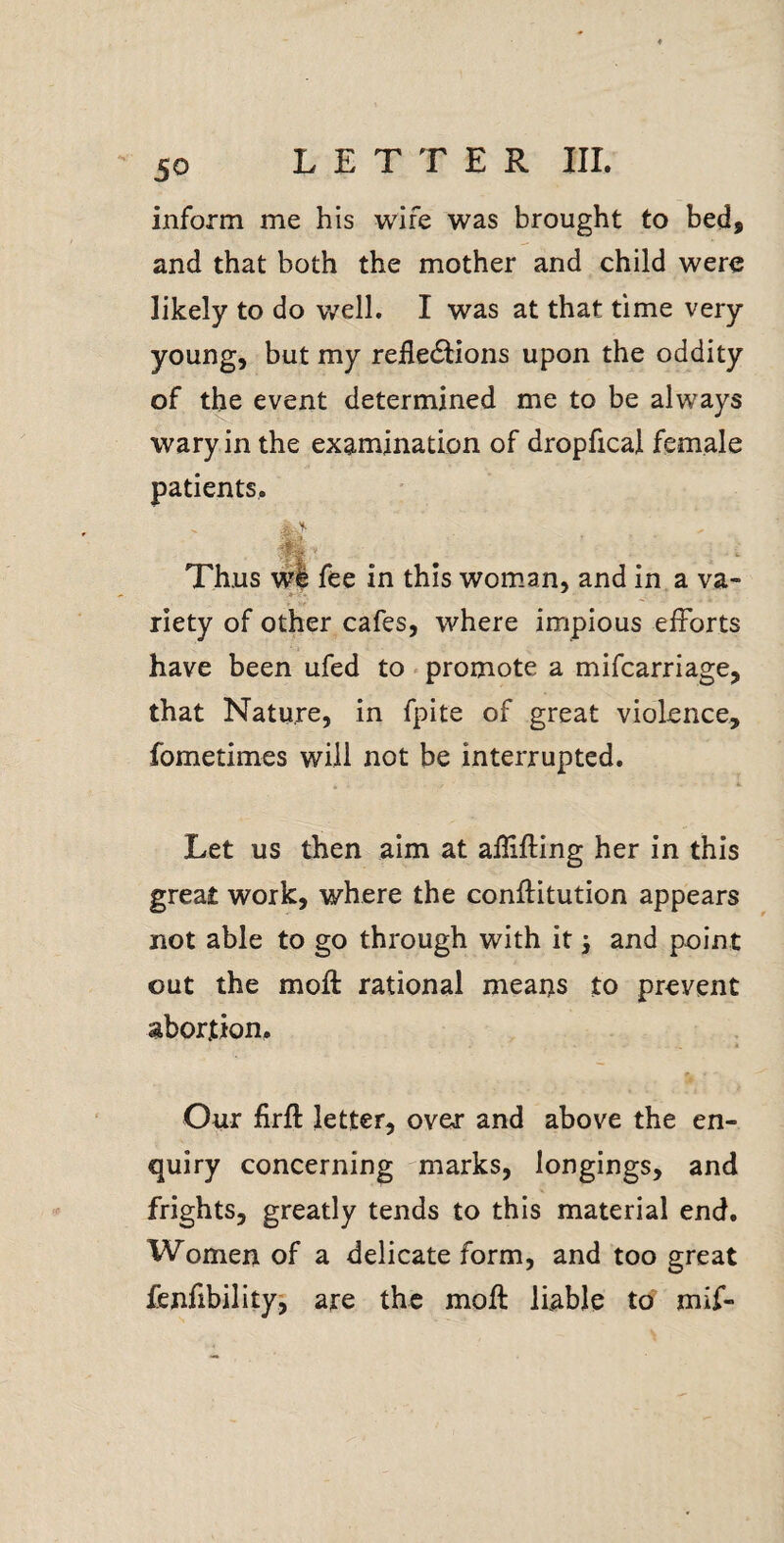inform me his wife was brought to bed, and that both the mother and child were likely to do v/ell. I was at that time very young, but my reilecStions upon the oddity of the event determined me to be always wary in the examination of dropfical female patients. in this woman, and in a va riety of other cafes, where impious efforts have been ufed to «promote a mifcarriage, that Nature, in fpite of great violence, fometimes will not be interrupted. Let us then aim at affifling her in this great work, where the conflitution appears not able to go through with it and point out the moft rational means to prevent abortion. , Our firfl: letter, over and above the en¬ quiry concerning marks, longings, and frights, greatly tends to this material end. Women of a delicate form, and too great fenfibilityj are the moft liable to mif-