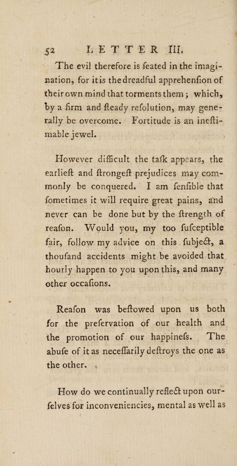 L E T T E R ni. The evil therefore is feated in the imagi¬ nation, for itis thedreadful apprehenfion of their own mind that torments them; which, hy a firm and fleady refolution, may gene¬ rally be overcome. Fortitude is an inefli- inable jewel. However difficult the talk appears, the earlieft and ftrongeft prejudices may com¬ monly be conquered. I am fenfible that fometimes it will require great pains, and never can be done but by the ftrength of reafon. Would you, my too fufceptible fair, follow my advice on this - fubje£l:, a thoufand accidents mJght be avoided that hourly happen to you upon this, and many other occafions. Reafon was bellowed upon us both for the prefervation of our health and the promotion of our happinefs. The abufe of it as neceflarily dellroys the one as the other. How do we continually refle<51: upon our- felves for inconveniencies, mental as well as