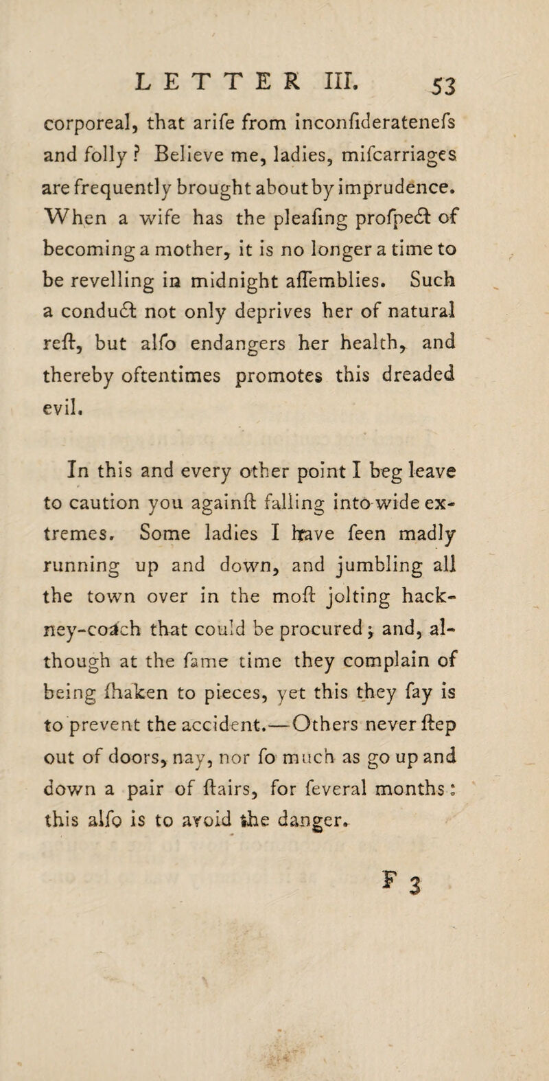 corporeal, that arife from Inconfideratenefs and folly ? Believe me, ladles, mifcarriages are frequently brought about by imprudence. When a wife has the pleafing profpedl of becoming a mother, it is no longer a time to be revelling in midnight aflemblies. Such a condudf not only deprives her of natural reft, but alfo endangers her health, and thereby oftentimes promotes this dreaded evil. In th is and every other point I beg leave to caution you againft falling into wide ex¬ tremes, Some ladies I hfave feen madly running up and down, and jumbling all the town over in the moft jolting hack¬ ney-coach that could be procured ^ and, al¬ though at the fame time they complain of being ftiaken to pieces, yet this they fay is to prevent the accident.—Others never ftep out of doors, nay, nor fo much as go up and down a pair of ftairs, for feveral months: this alfo is to avoid the danger.