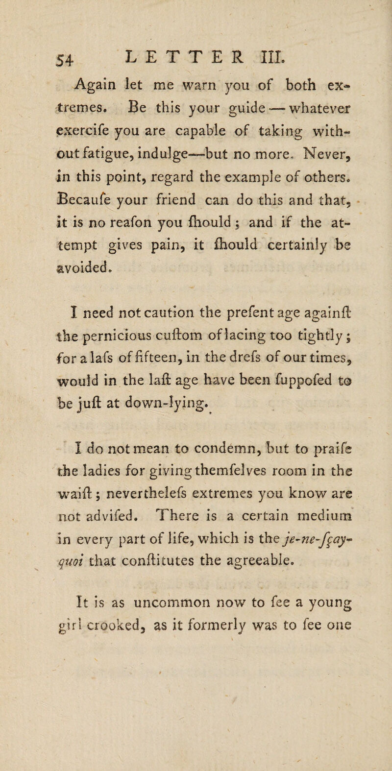 Again let me warn you of both ex¬ tremes. Be this your guide — whatever exercife you are capable of taking with¬ out fatigue, indulge—but no more. Never, in this point, regard the example of others. Becaufe your friend can do this and that, • it is no reafon you fhould j and if the at¬ tempt gives pain, it fhould certainly be avoided. I need not caution the prefentage againfl the pernicious cuftom of lacing too tightly j for a lafs of fifteen, in the drefs of our times, would in the laft age have been fuppofed to be juft at down-lying. I do not mean to condemn, but to praife the ladies for giving themfelves room in the waift; neverthelefs extremes you know are not advifed. There is a certain medium in every part of life, which is the je-ne-f^ay-^ qmi that conftitutes the agreeable. It is as uncommon now to fee a young girl crooked, as it formerly was to fee one