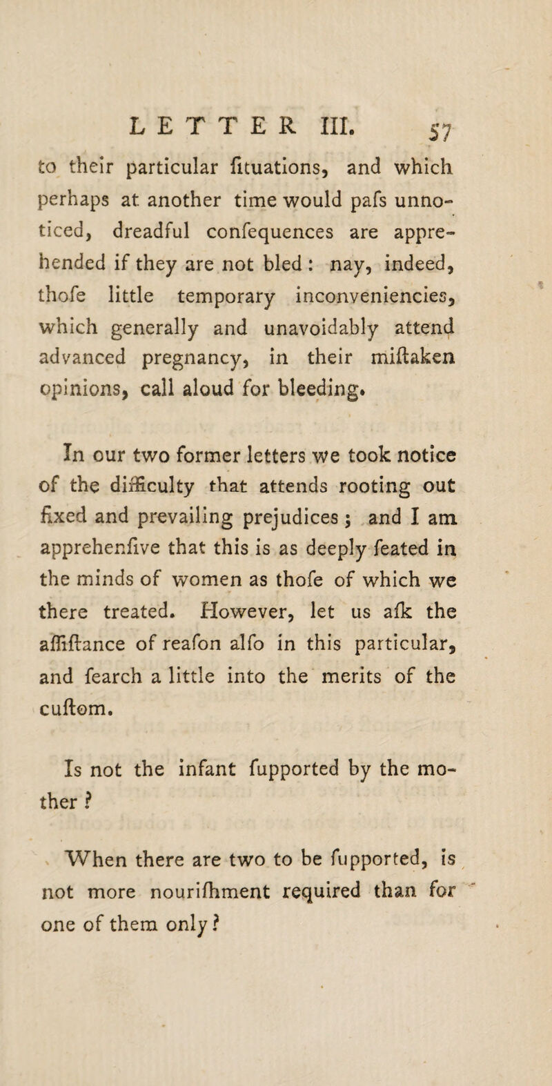 to their particular fituations, and which perhaps at another time would pafs unno¬ ticed, dreadful confequences are appre¬ hended if they are not bled : nay, indeed, thofe little temporary inconveniencies, which generally and unavoidably attend advanced pregnancy, in their miftaken opinions, call aloud for bleeding. In our two former letters we took notice of the difficulty that attends rooting out fixed and prevailing prejudices; .and I am apprehenfive that this is as deeply feated in the minds of women as thofe of which we there treated. However, let us afk the afliftance of reafon alfo in this particular, and fearch a little into the merits of the cuftom. Is not the infant fupported by the mo¬ ther ? > When there are two to be fupported, is ^ not more nourifhment required than for one of them only ?