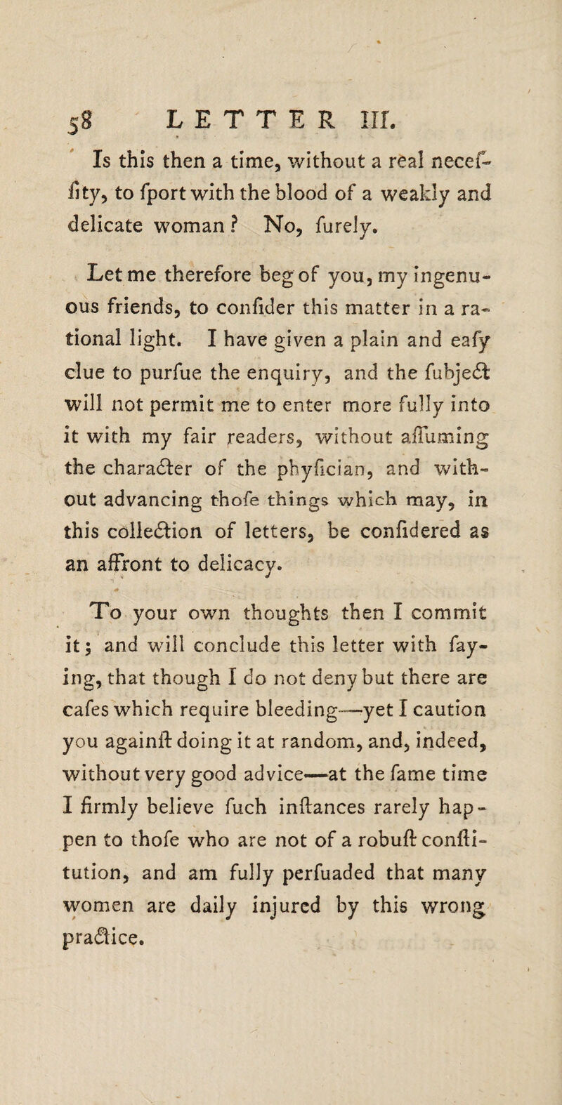 Is this then a time, without a real necef- Hty, to fport with the blood of a weakly and delicate woman ? No, furely. Let me therefore beg of you, my ingenu¬ ous friends, to confider this matter in a ra¬ tional light. I have given a plain and eafy clue to purfue the enquiry, and the fubjedt will not permit me to enter more fully into it with my fair readers, without alTumlng the charadfer of the pbyfician, and with¬ out advancing thofe things which may, in this colledlion of letters, be confidered as an affront to delicacy. To your own thoughts then I commit itand will conclude this letter with fay¬ ing, that though I do not deny but there are cafes which require bleeding-—yet I caution you againlf doing it at random, and, indeed, without very good advice—at the fame time I firmly believe fuch inftances rarely hap¬ pen to thofe who are not of a robuft conftl- tution, and am fully perfuaded that many women are daily injured by this wrong practice.