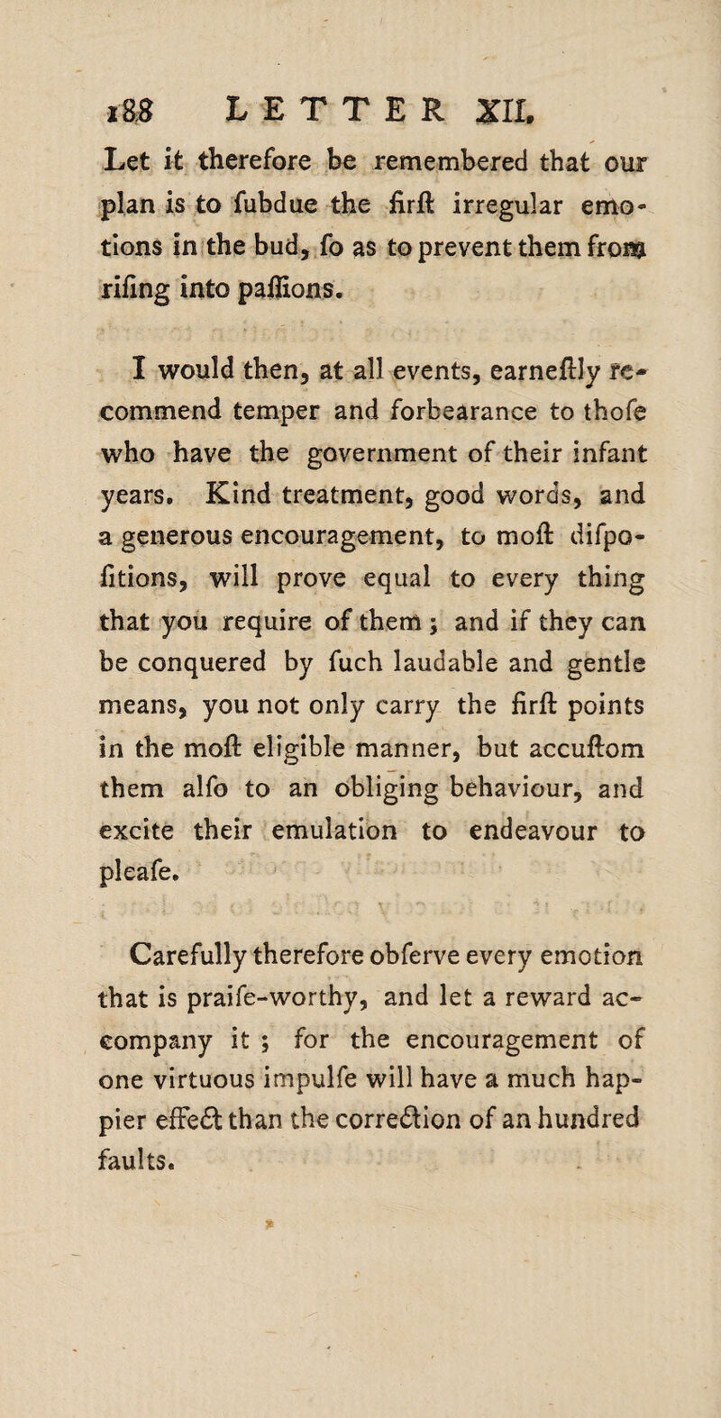 Let it therefore be remembered that our plan is to fubdue the firft irregular emo¬ tions inithe bud, Jo as to prevent them fronj riling into pallions. I would then, at all events, earneftly re¬ commend temper and forbearance to thofe who have the government of their infant years. Kind treatment, good words, and a generous encouragement, to moll difpo- litions, will prove equal to every thing that you require of them; and if they can be conquered by fuch laudable and gentle means, you not only carry the firft points in the moft eligible manner, but accuftom them alfo to an obliging behaviour, and excite their emulation to endeavour to pleafe. Carefully therefore obferve every emotion that is praife-worthy, and let a reward ac» company it ; for the encouragement of one virtuous impulfe will have a much hap¬ pier efFedl than the corredion of an hundred faults.