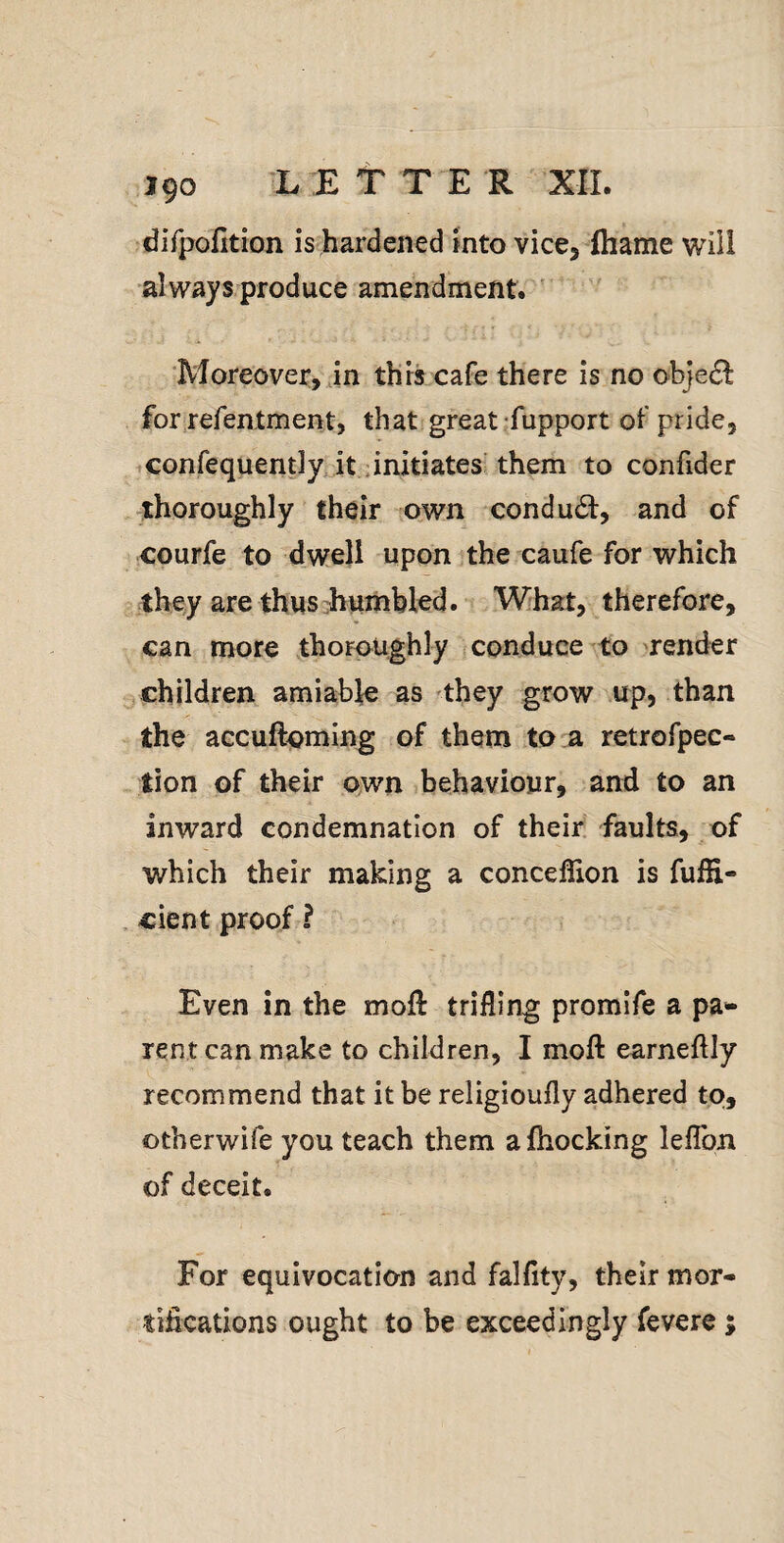 J90 L E t T E R XII. diTpofition is hardened into vice, fhame will always produce amendment. ' Moreover, in this cafe there is no objedl for refentment, that great fupport of pride, confequently. it-initiates^ them to confider thoroughly their own conduct:, and of courfe to dwell upon the caufe for which they are thus’humbled. What, therefore, can more thoroughly conduce to render ^ children amiable as 'they grow up, than the accuftoming of them to a retrofpec- tion of their own behaviour, and to an inward condemnation of their, faults, of which their making a conceflion is fulE- cient proof ? Even in the moll trifling promife a pa** rent can make to children, I moft earneftly recommend that it be religioufly adhered to, otherwife you teach them afhocking leflbn of deceit. For equivocation and falflty, their mor¬ tifications ought to be exceedingly fevere ;