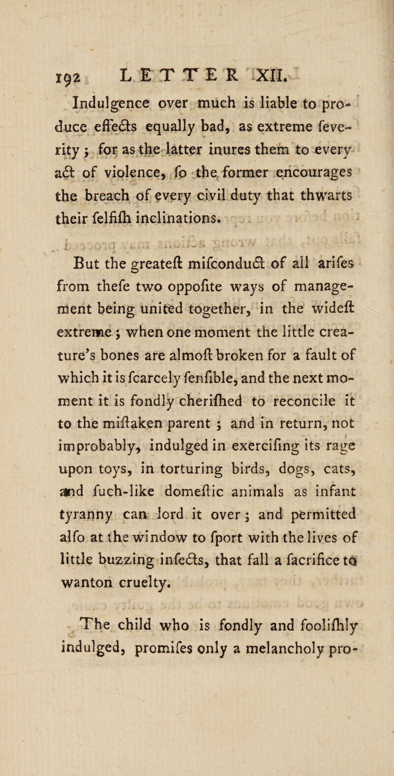 Indulgence over much is liable to pro¬ duce elFe£i:s equally bad, as extreme feve- rity ; for as the latter inures them to every a6t of violence, fo'the, former encourages the breach of every civil duty that thwarts their felfifh inclinations. , 1 ■ > ■ ? . i K ' - ' ^ But the greateft mifcondu^l: of all arifes from thefe two oppofite ways of manage¬ ment being united together, in the wideft extreme; when one moment the little crea¬ ture’s bones are almoft broken for a fault of which it is fcarcely fenfible, and the next mo¬ ment it is fondly cherifhed to reconcile it to the miftak,en parent ; and in return, not t improbably, indulged in exercifing its rage upon toys, in torturing birds, dogs, cats, and fuch-like domeftic animals as infant tyranny can lord it over; and permitted alfo at the window to fport with the lives of little buzzing infedls, that fall a facrifice to wanton cruelty. The child who is fondly and foolifhly indulged, promifes only a melancholy pro-
