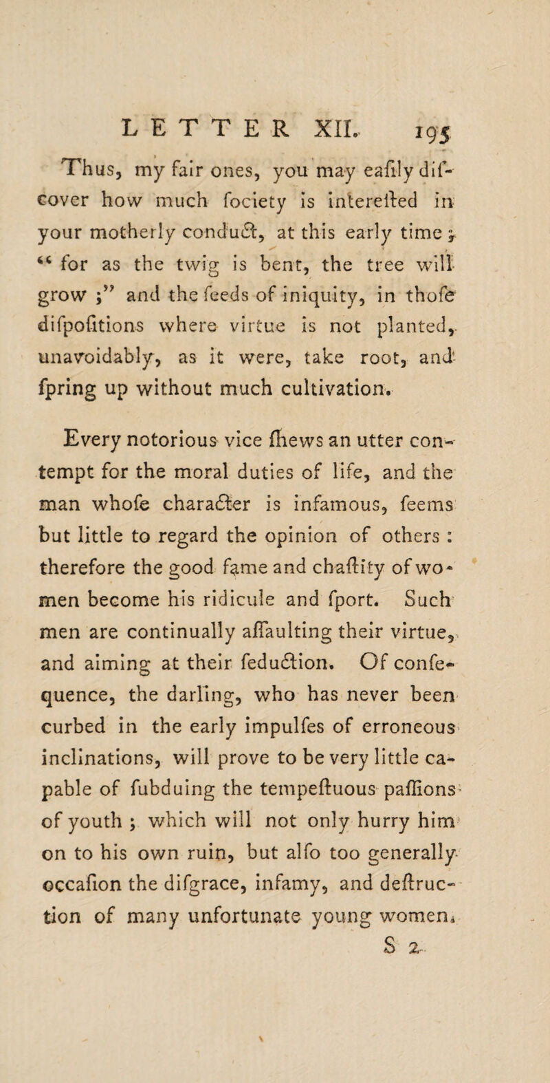 Thus, my fair ones, you may eafily dif- Gover how much fociety is interelled in your motherly condu(Sl, at this early time > ‘‘ for as the twig is bent, the tree will grow and the feeds of iniquity, in thofe difpofition^ where virtue is not planted,, unavoidably, as it were, take root, and- fpring up without much cultivation. Every notorious vice (hews an utter con¬ tempt for the moral duties of life, and the man whofe chara6i:er is infamous, feems but little to regard the opinion of others : therefore the good fame and chaftity of wo* men become his ridicule and fport. Such men are continually aflaulting their virtue,, and aiming at their feduifion. Ofconfe- quence, the darling, who has never been curbed in the early impulfes of erroneous- inclinations, will prove to be very little ca¬ pable of fubduing the tempeftuous paffions- of youth ; which will not only hurry him* on to his own ruin, but alfo too generally- occafion the difgrace, infamy, and deftruc-- tion of many unfortunate young womeni S 2