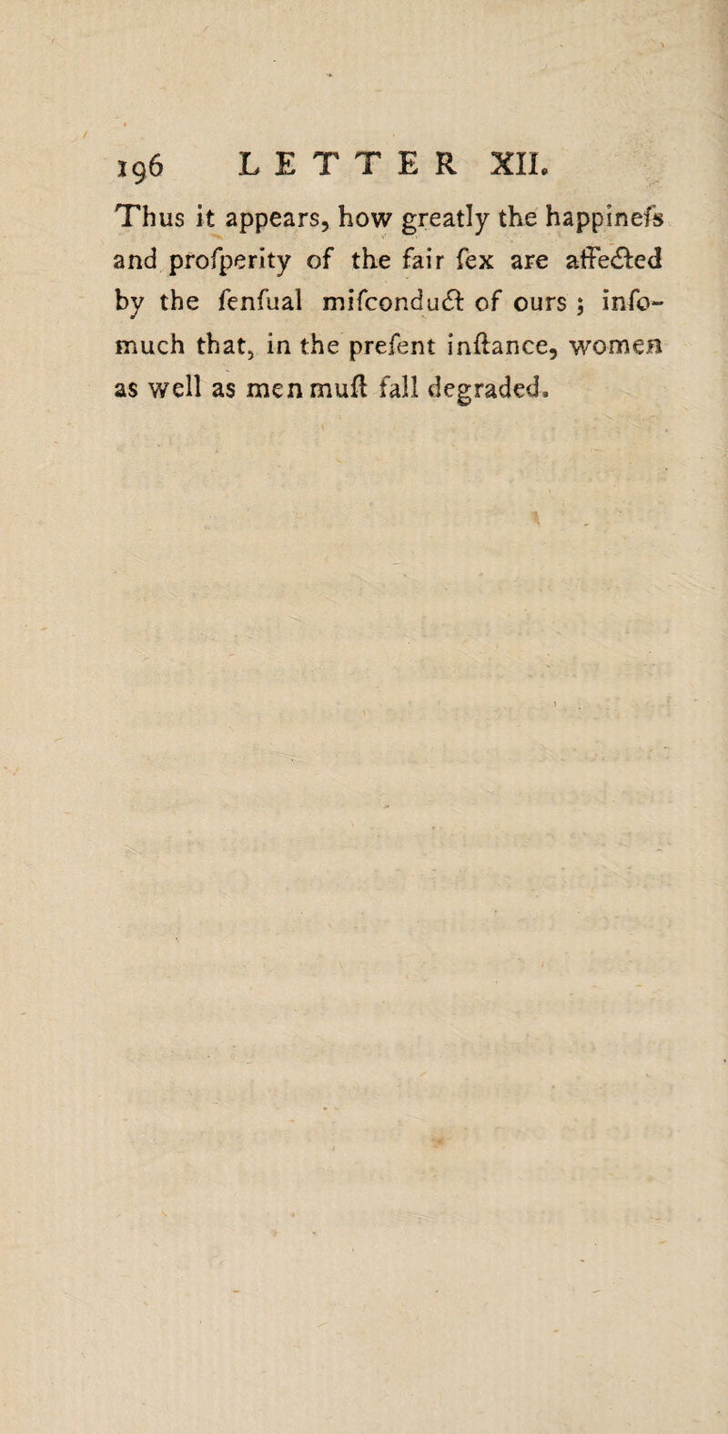 / 196 LETTER XIL Thus it appears, how greatly the happinefs and profperity of the fair fex are affedfed by the fenfual mifconduc^ of ours ; info- much that, in the prefent inftance, women as well as menmufl fall degraded.