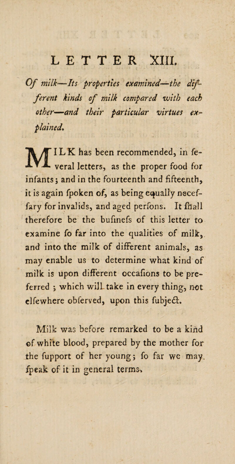 Of milk—Its properties examined—the dif¬ ferent kinds of milk compared with each other—and their particular virtues ex^ plained^ Milk has been recommended, in fe- veral letters, as the proper food for infants; and in the fourteenth and fifteenth, it is again fpoken of, as being equally necef- fary for invalids, and aged perfons. It fhall therefore be the bufmefs of this letter to examine fo far into the qualities of milk,, and into the milk of different animals, as may enable us to determine what kind of milk is upon different occafions to be pre¬ ferred ; which will- take in every thing, not . clfewhere obferved, upon this fubjedl. Milk was before remarked to be a kind of white blood, prepared by the mother for the fupport of her young; fo far we may. fpeak of it in general terms>