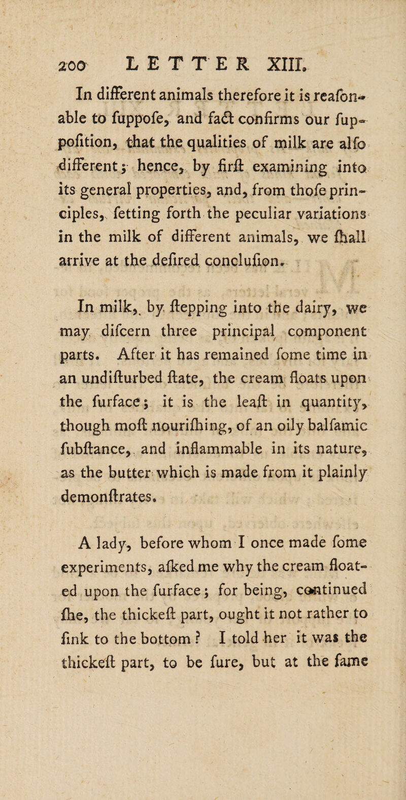 In diiFerent animals therefore it is rcafon-* able to fuppofe, and fadl confirms our fup- polltion, that the qualities of milk are alfo different y hence, by firfi examining into its general properties, and, from thofe prin¬ ciples,. fetting forth the peculiar variations in the milk of different animals, we fhall arrive at the defired, conclufion* In milk,, by flepping into the dairy, we may difcern three principal component parts. After it has remained fome time in an undifturbed flate, the cream floats upon* the furface; it is the leafl: in quantity, though mofl nourifhing, of an oily balfamic fubftance,. and inflammable in its nature, as the butter which is made from it plainly demonftrates. A lady, before whom I once made fome experiments, afked me why the cream float¬ ed upon the furface; for being, continued fhe, the thickeft part, ought it not rather to fink to the bottom ? I told her it was the thickeft part, to be fure, but at the fame