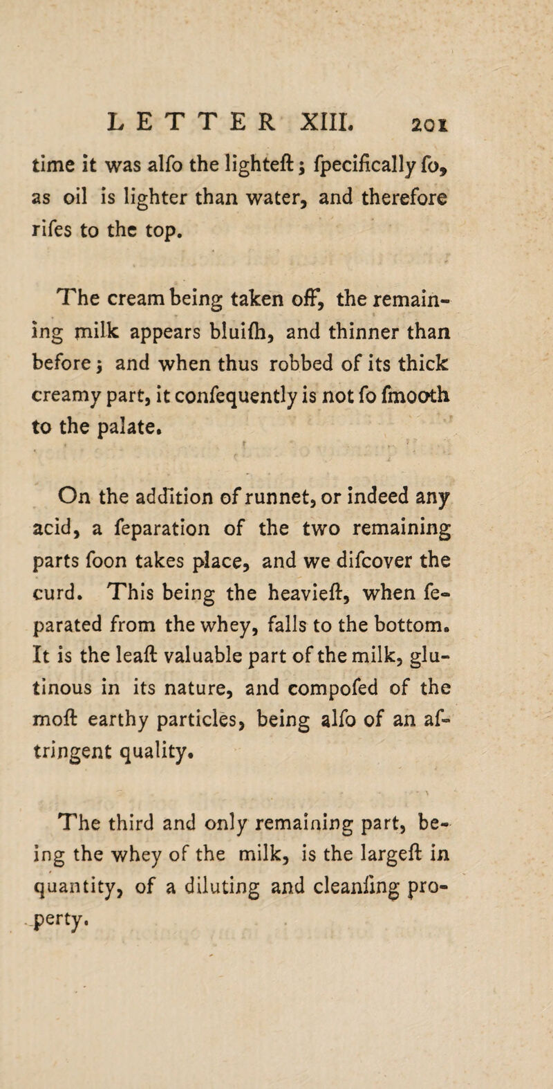 time it was alfo the lighteft; fpecifically fo, as oil is lighter than water, and therefore rifes to the top. The cream being taken ofF, the remain¬ ing milk appears bluifti, and thinner than before 5 and when thus robbed of its thick creamy part, it confequently is not fo fmooth to the palate. f ' On the addition of runnet, or indeed any acid, a feparation of the two remaining parts foon takes place, and we difcover the curd. This being the heavieft, when fe- parated from the whey, falls to the bottom. It is the leaft valuable part of the milk, glu¬ tinous in its nature, and compofed of the moft earthy particles, being alfo of an af- tringent quality. The third and only remaining part, be¬ ing the whey of the milk, is the largeft in quantity, of a diluting and cleanfing pro¬ perty.