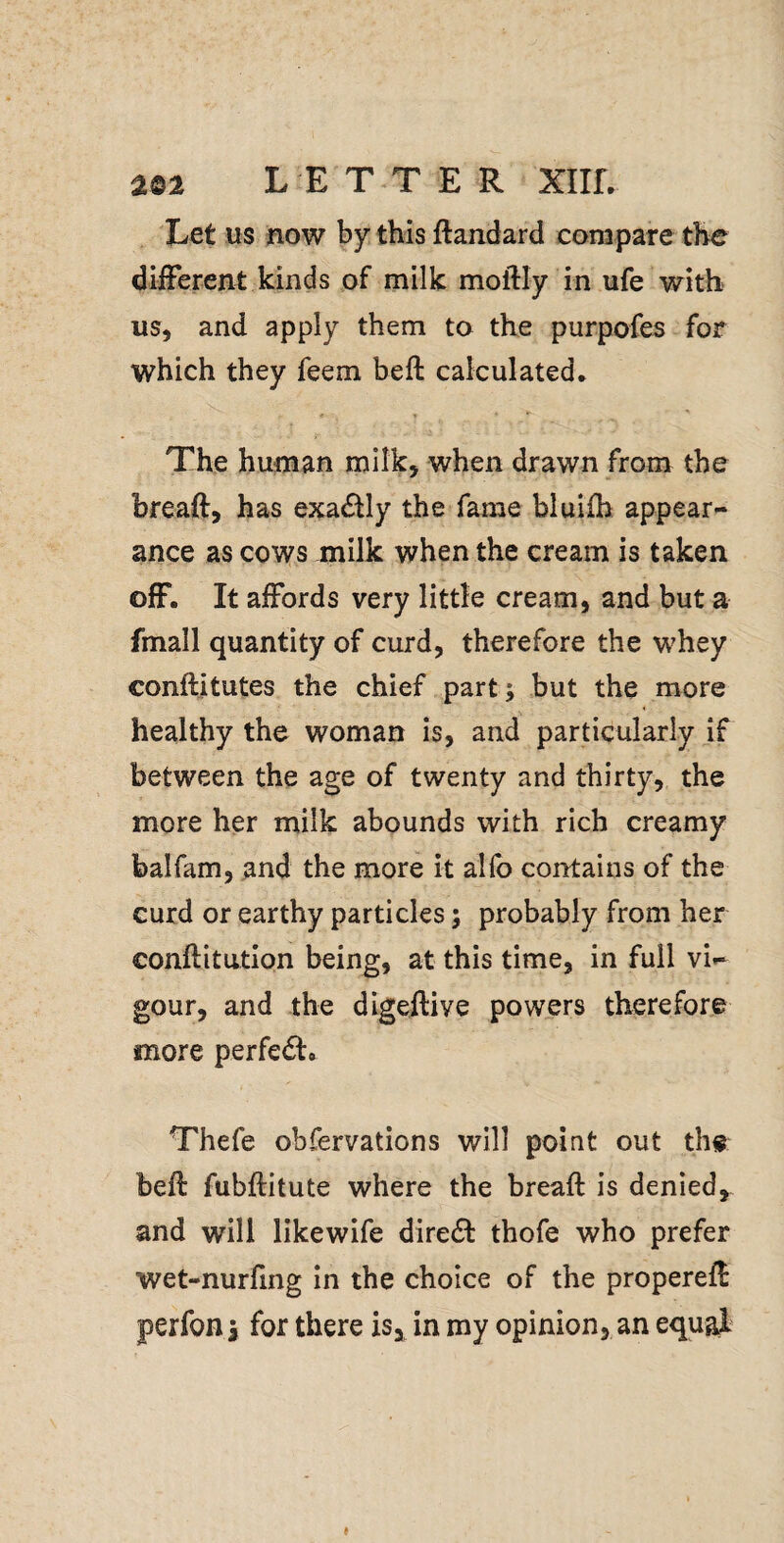Let us now by this ftandard compare the different kinds of milk moftly in ufe with us, and apply them to the purpofes for which they feem heft calculated* The human milk, when drawn from the breaft, has exactly the fame bluifh appear¬ ance as cows milk when the cream is taken off. It affords very little cream, and but a fmall quantity of curd, therefore the whey conftitutes the chief part; but the more healthy the woman is, and particularly if between the age of twenty and thirty, the more her milk abounds with rich creamy balfam, and the more it al(b contains of the curd or earthy particles; probably from her conflitution being, at this time, in full vi¬ gour, and the digeflive powers therefore more perfedt. Thefe obfervations will point out the: beft fubflitute where the breaft is denied,, and will likewife dire£l: thofe who prefer wet-nurfing in the choice of the properefl perfoHi for there is, in ray opinion, an equal I
