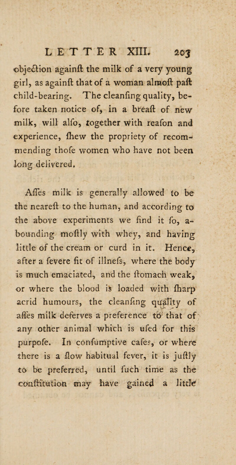 ©bje^lion againft the milk of a very young girl, as againft that of a woman almoft paft child-bearing. The cleanfing quality, be¬ fore taken notice of, in a breaft of new milk, will alfo, together with reafon and experience, {hew the propriety of recom¬ mending thofe women who have not been long delivered. AlTes milk is generally allowed to be the neareft to the human, and according to the above experiments we find it fo, a- bounding moftly with whey, and having little of the cream or curd in it. Hence, after a fevere fit of illnefs, where the body is much emaciated, and the ftomach weak, or where the blood is loaded with fharp acrid humours, the cleanfing qu^;ty of afl’es milk deferves a preference tb^ that of any other animal which is ufed for this purpofe. In confumptive cafes, or where there is a flow habitual fever, it is juftly to be preferred, until fuch time as the coaftitution may have gained a little
