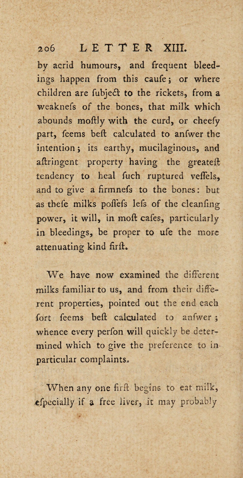 by acrid humours, and frequent bleed¬ ings happen from this caufe; or where children are fubjedl to the rickets, from a weaknefs of the bones, that milk which abounds moftly with the curd, or cheefy part, feems beft calculated to anfwer the intention j its earthy, mucilaginous, and aftringent property having the greateft tendency to heal fuch ruptured vefTels, and to give a firmnefs to the bones: but as thefe milks poflefs lefs of the cleanfing power, it will, in moft cafes, particularly in bleedings, be proper to ufe the more attenuating kind firft. We have now examined the different milks familiar to us, and from their diffe¬ rent properties, pointed out the end each fort feems beft calculated to anfwer ; whence every perfon will quickly be deter¬ mined which to give the preference to in particular complaints. When any one firft begins to eat milk, efpecially if a free liver, it may probably