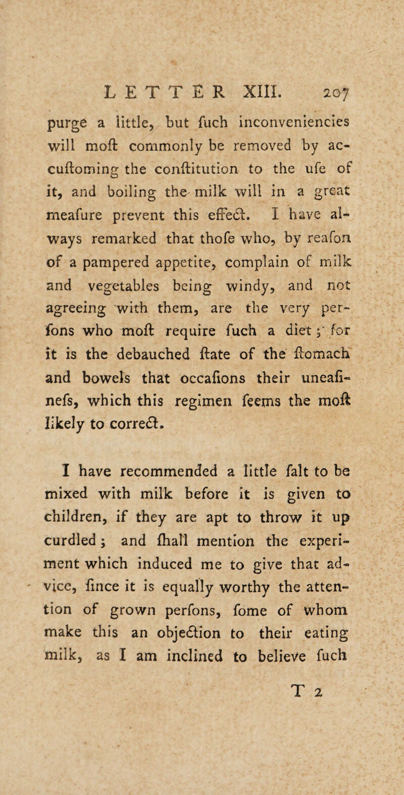 purge a little, but fuch inconvenlencles will moft commonly be removed by ac- cuftoming the conftitution to the ufe of and boiling the milk will in a great meafure prevent this efFe(St. I have al¬ ways remarked that thofe who, by reafon of a pampered appetite, complain of milk and vegetables being windy, and not agreeing with them, are the very per- fons who moft require fuch a diet y for it is the debauched ftate of the flomach and bowels that occafions their uneafi- nefs, which this regimen Teems the moft likely to corredi, I have recommended a little fait to be mixed with milk before it is given to children, if they are apt to throw it up curdled; and fhall mention the experi¬ ment which induced me to give that ad¬ vice, lince it is equally worthy the atten¬ tion of grown perfons, fome of whom make this an objedfion to their eating milk, as I am inclined to believe fuch