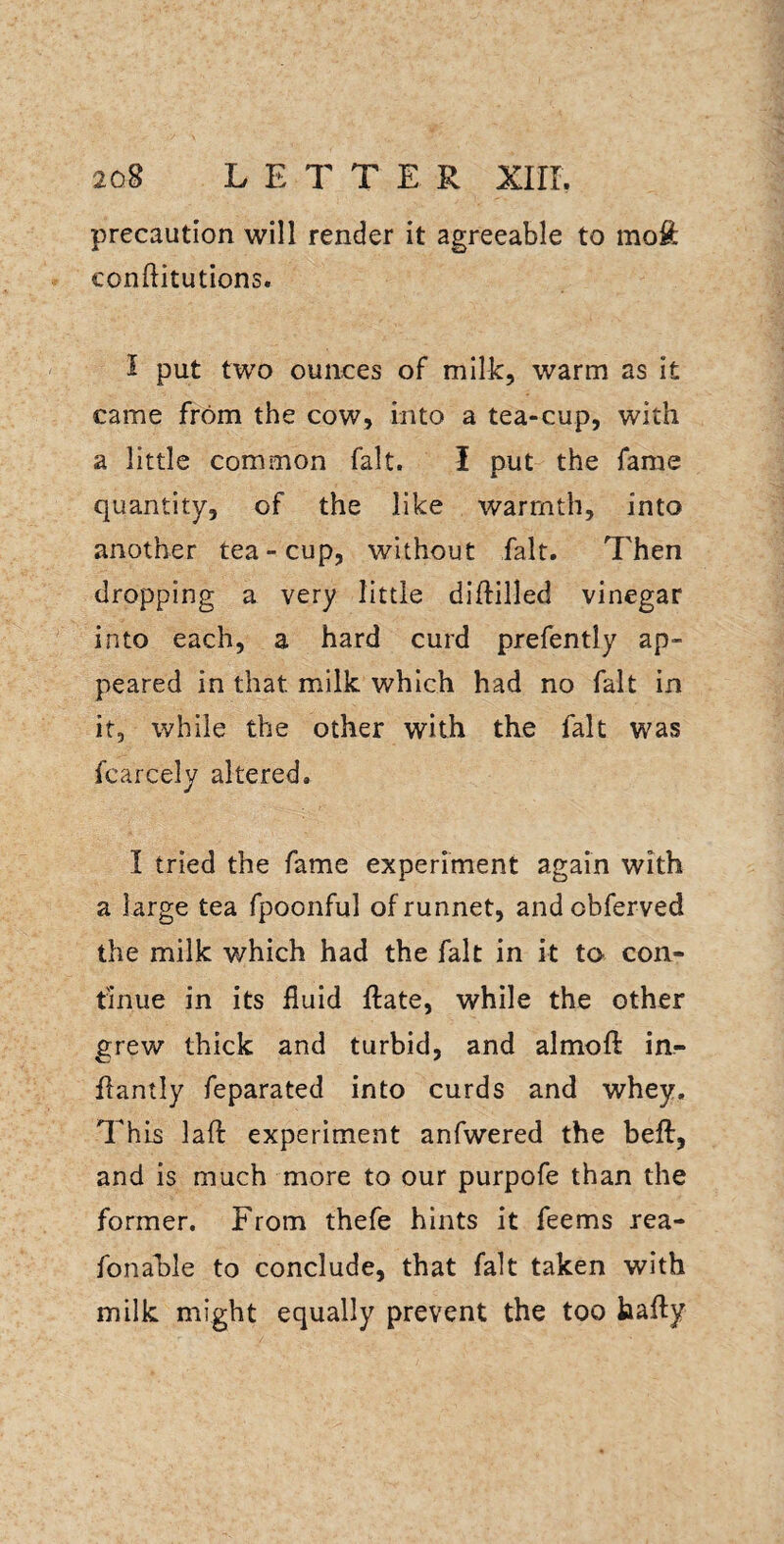 precaution will render it agreeable to rao£ conftitutions. I put two ounces of milk, warm as it came from the cow, into a tea-cup, with a little common fait. I put the fame quantity, of the like warmth, into another tea-cup, without fait. Then dropping a very little diftilled vinegar into each, a hard curd prefently ap¬ peared in that milk which had no fait in it, while the other with the fait was fcarcely altered. I tried the fame experiment again with a large tea fpoonful ofrunnet, andobferved the milk v/hich had the fait in it to con¬ tinue in its fluid flate, while the other grew thick and turbid, and almofl in- flantly feparated into curds and whey. This laft experiment anfwered the beft, and is much more to our purpofe than the former. From thefe hints it feems rea- fonable to conclude, that fait taken with milk might equally prevent the too hafty
