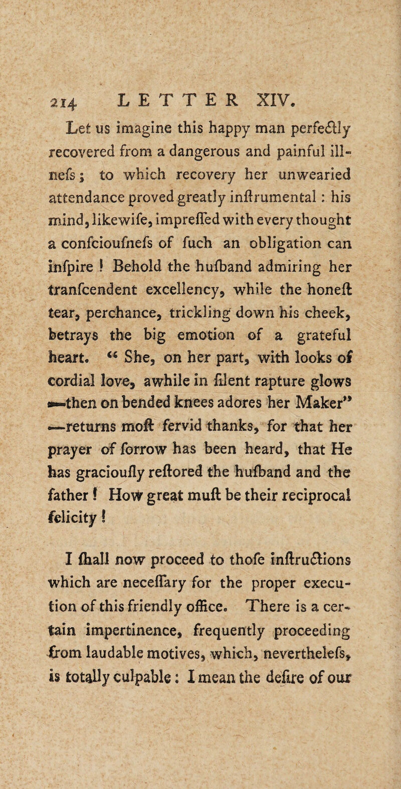 Let us imagine this happy man perfe<SIIy recovered from a dangerous and painful ill- nefs; to which recovery her unwearied attendance proved greatly inftrumental: his naind, like wife, impreffed with every thought a confcioufnefs of fuch an obligation can infpire I Behold the hufband admiring her tranfcendent excellency, while the honeft tear, perchance, trickling down his cheek, betrays the big emotion of a grateful heart. ‘‘ She, on her part, with looks of cordial love, awhile in filent rapture glows j^then on bended knees adores her Maker** -—returns moft fervid thanks, for that her prayer of forrow has been heard, that He has gracioufly reftored the hufband and the father 1 HoW great muft be their reciprocal felicity! I fhall now proceed to thofe inftrudlions which are neceflary for the proper execu¬ tion of this friendly office. There is a cer¬ tain impertinence, frequently proceeding from laudable motives, which, neverthelefs, is totally culpable; I mean the defire of our