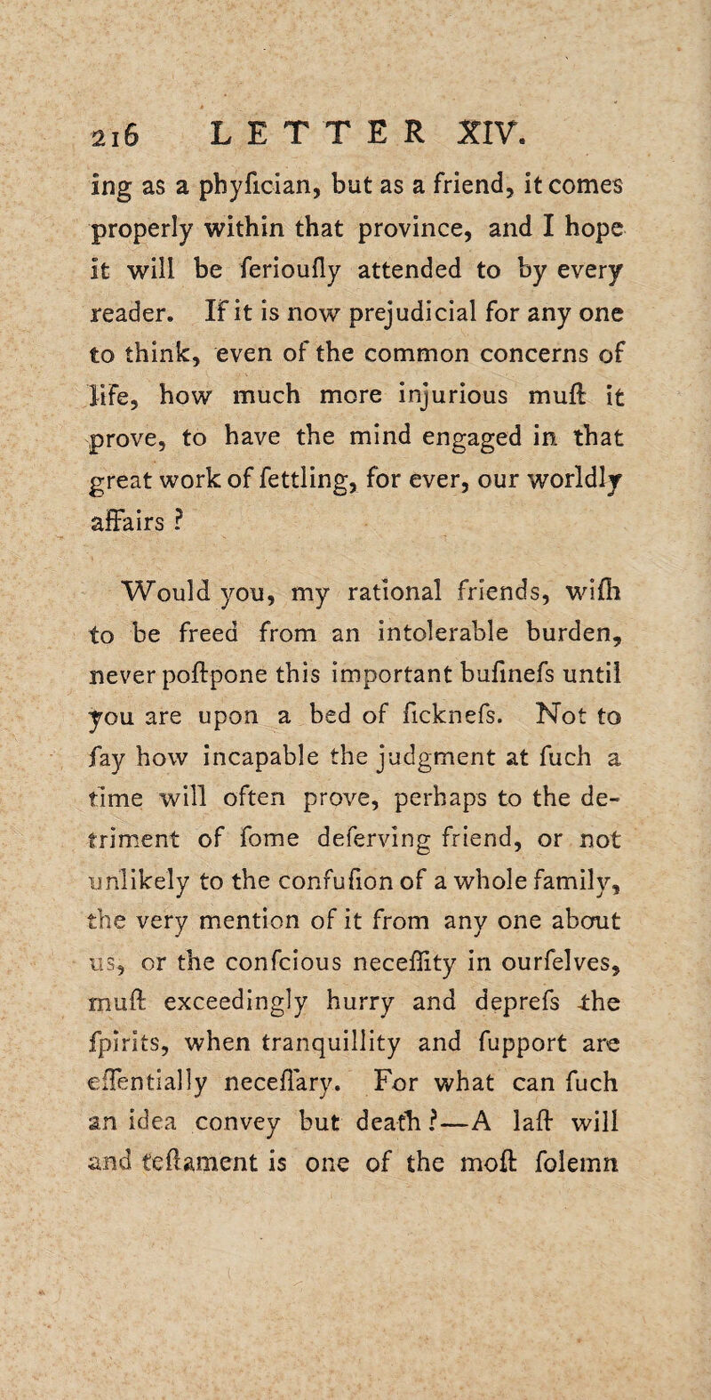ing as a phyfician, but as a friend, it comes properly within that province, and I hope it will be ferioufly attended to by every reader. If it is now prejudicial for any one to think, even of the common concerns of life, how much more injurious muft it prove, to have the mind engaged in that great work of fettling, for ever, our worldly affairs ? Would you, my rational friends, wifli to be freed from an intolerable burden, never poftpone this important bufinefs until you are upon a bed of ficknefs. Not to fay how incapable the judgment at fuch a time will often prove, perhaps to the de¬ triment of fome deferving friend, or not unlikely to the confufion of a whole family, the very mention of it from any one about us, or the confcious necefiity In ourfelves, muft exceedingly hurry and deprefs 4:hc fpirits, when tranquillity and fupport are effentially neceffary. For what can fuch an idea convey but death ?—A laff will and teftament is one of the moft folemn
