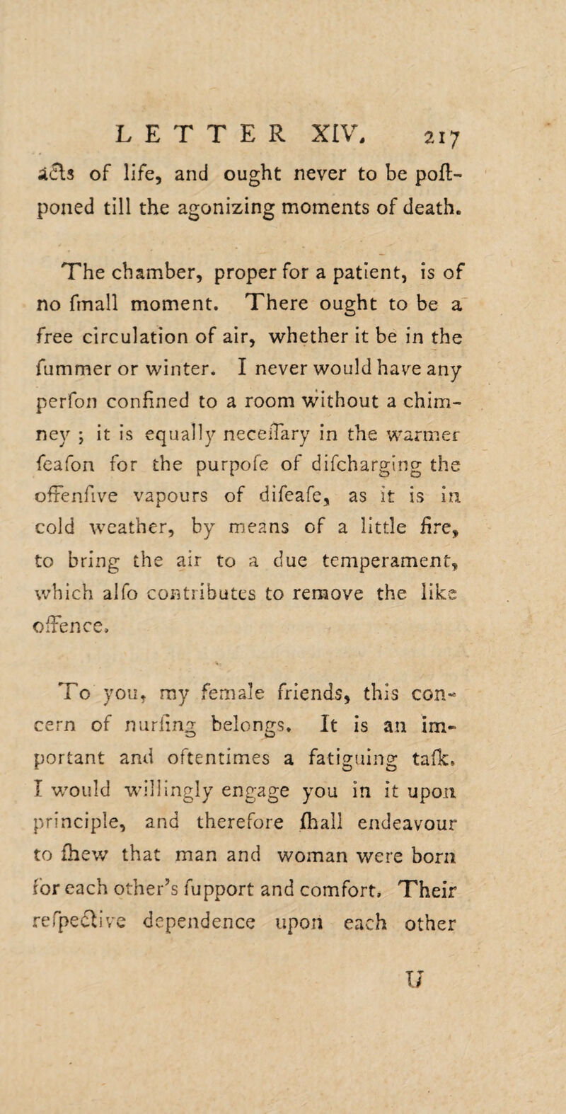 icls of life, and ought never to be pofl- poned till the agonizing moments of death. The chamber, proper for a patient, is of no fmall moment. There ought to be a' free circulation of air, whether it be in the fummer or winter. I never would have any perfon confined to a room vvithout a chim¬ ney ; it is equally neceiTary In the warmer feafon for the purpofe of difcharging the ofienfive vapours of difeafe, as it is in cold weather, by means of a little fire, to bring the air to a due temperament, which alfo contributes to remove the like offence. To you, my female friends, this con¬ cern of nurling belongs. It is an im¬ portant and oftentimes a fatiguing tafk. T would willingly engage you in it upon principle, and therefore fhali endeavour to fhew that man and woman were born for each other’s fupport and comfort. Their refpeclive dependence upon each other U
