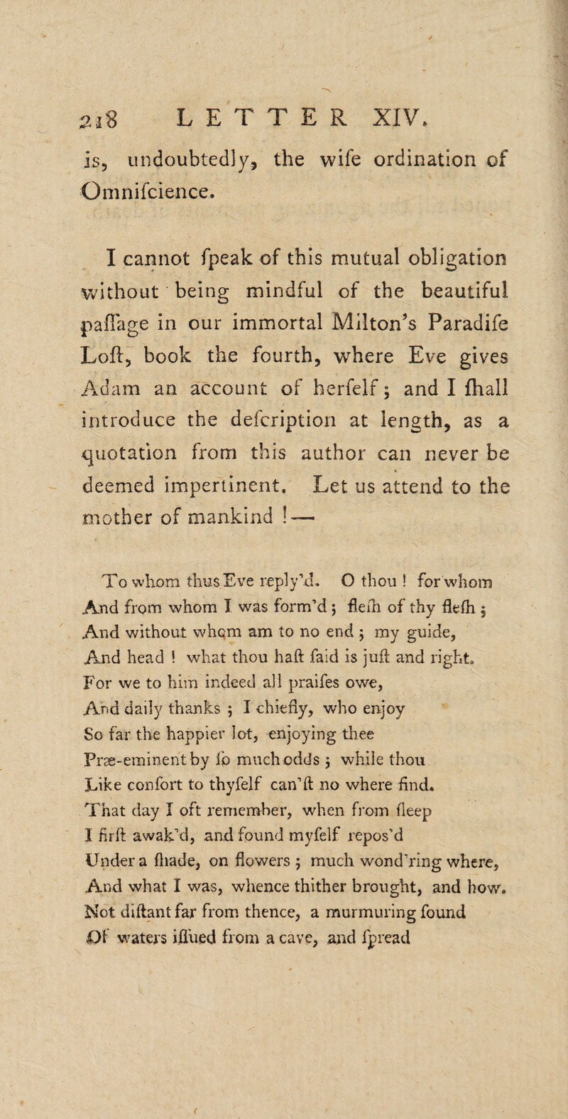 is, undoubtedly, the wife ordination of Omnifcience. I cannot fpeak of this mutual obligation v^Aithout being mindful of the beautiful palTage in our immortal Milton’s Paradife Loft, book the fourth, where Eve gives Adam an account of herfelf; and I fhall introduce the defcription at length, as a quotation from this author can never be deemed impertinent. Let us attend to the mother of mankind ! — To wliom thusEve reply’d. O thou ! for whom And from whom I w^as form’d; fleih of thy flefh j And without whqm am to no end j my guide, And head ! what thou haft faid is juft and right. For we to him indeed all praifes owe, And daily thanks ; I chiefly, who enjoy So far the happier lot, enjoying thee Prss-eminent by lb much odds j while thou Like confort to thyfelf can’ll no where find. That day I oft remember, when from fleep I firft awak’d, and found myfelf repos’d Under a fliade, on flowers ; much wond’ring where. And what I was, whence thither brought, and how. Not diftant far from thence, a murmuring found Ot waters ifl’ued from a cave, and fpread