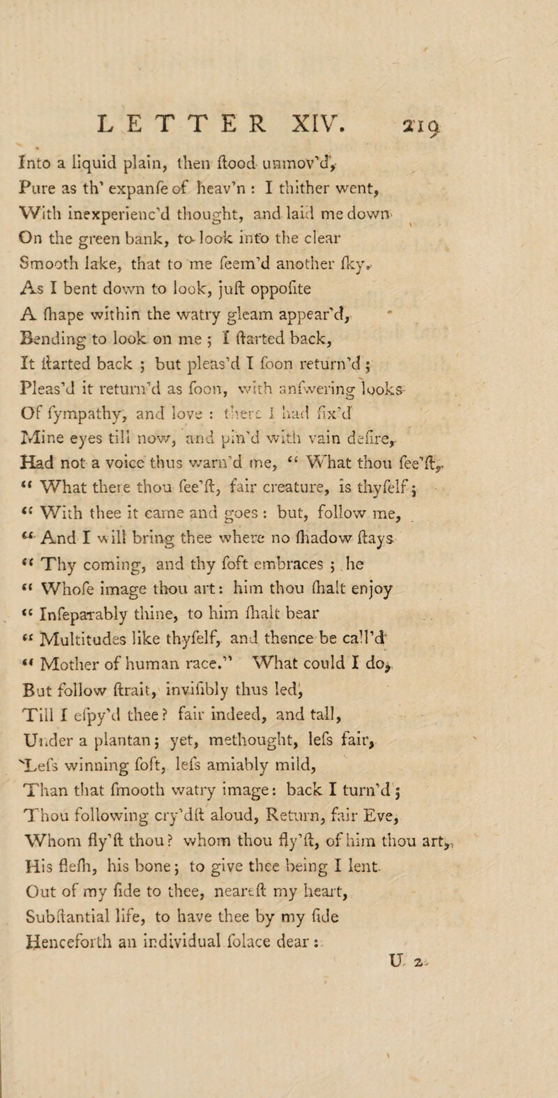 Into a liquid plain, then flood unmov’d'. Pure as th’ expanfe of heav’n : I thither went, With inexperienc’d thought, and laid me down- On the green bank, to- look info the clear Smooth lake, that to me Teem’d another fky,. As I bent down to look, juft oppoTite A Oiape within the watry gleam appear'd. Bending to look on me ; I ftarted back. It ftarted back ; but pleas’d T Toon return’d ; Pleas’d it return’d as Toon, with anTwerlng looks- Of Tympathy, and love : (’'.ere 1 lu-id fix’d Mine eyes till now, and pin’d with vain defirCy Had not a voice thus v/arn’d me, ‘‘ What thou Tee’ft^ ** What there thou Tee’ft, fair creature, is thyTelT j “ With thee it came and goes : but, follow me, ^ And I w ill bring thee where no ftradow flays Thy coming, and thy Toft embraces ; he “ WhoTe image tliou art: him thou (halt enjoy “ InTepaTably thine, to him fhalt bear Multitudes like thyfelf, and thence be call’d' “ Mother of human race.” What could I do^ But follow ftrait, inviTibly thus ledj Till I eTpy’d thee? fair indeed, and tall, Uiider a plantan; yet, methought, leTs fair, TeTs winning Toft, leTs amiably mild, Than that Tmooth watry image: back I turn’d j Thou following cry’dft aloud. Return, fair Eve, Whom fly’ft thou? whom thou fty’ft, of him thou art. His flefli, his bone 5 to give thee being I lent Out of my fide to thee, neareft my heart, Subflantlal life, to have thee by my fide Henceforth an individual Tolace dear:. H 2.